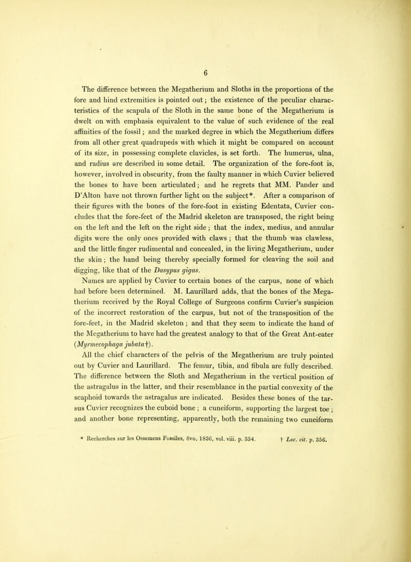 The difference between the Megatherium and Sloths in the proportions of the fore and hind extremities is pointed out; the existence of the peculiar charac- teristics of the scapula of the Sloth in the same bone of the Megatherium is dwelt on with emphasis equivalent to the value of such evidence of the real affinities of the fossil; and the marked degree in which the Megatherium differs from all other great quadrupeds with which it might be compared on account of its size, in possessing complete clavicles, is set forth. The humerus, ulna, and radius are described in some detail. The organization of the fore-foot is, however, involved in obscurity, from the faulty manner in which Cuvier believed the bones to have been articulated; and he regrets that MM. Pander and D'Alton have not thrown further light on the subject*. After a comparison of their figures with the bones of the fore-foot in existing Edentata, Cuvier con- cludes that the fore-feet of the Madrid skeleton are transposed, the right being on the left and the left on the right side; that the index, medius, and annular digits were the only ones provided with claws ; that the thumb was clawless, and the little finger rudimental and concealed, in the living Megatherium, under the skin; the hand being thereby specially formed for cleaving the soil and digging, like that of the Dasypus gigas. Names are applied by Cuvier to certain bones of the carpus, none of which had before been determined. M. Laurillard adds, that the bones of the Mega- therium received by the Royal College of Surgeons confirm Cuvier's suspicion of the incorrect restoration of the carpus, but not of the transposition of the fore-feet, in the Madrid skeleton; and that they seem to indicate the hand of the Megatherium to have had the greatest analogy to that of the Great Ant-eater (Myrmecophaga jubata f). Ail the chief characters of the pelvis of the Megatherium are truly pointed out by Cuvier and Laurillard. The femur, tibia, and fibula are fully described. The difference between the Sloth and Megatherium in the vertical position of the astragalus in the latter, and their resemblance in the partial convexity of the scaphoid towards the astragalus are indicated. Besides these bones of the tar- sus Cuvier recognizes the cuboid bone ; a cuneiform, supporting the largest toe ; and another bone representing, apparently, both the remaining two cuneiform * Recherches sur les Osseraens Foasiles, 8vo, 1836, vol. viii. p. 354. f Loc. cit. p. 356.