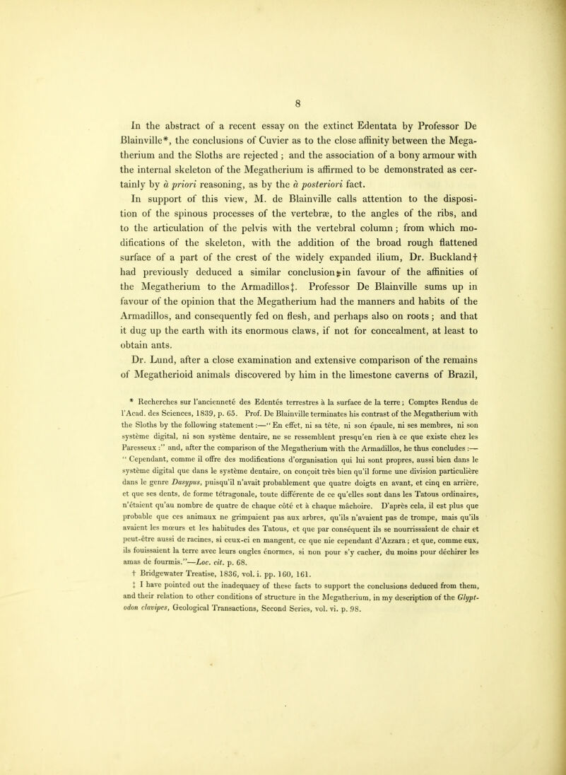 In the abstract of a recent essay on the extinct Edentata by Professor De Blainville*, the conclusions of Cuvier as to the close affinity between the Mega- therium and the Sloths are rejected ; and the association of a bony armour with the internal skeleton of the Megatherium is affirmed to be demonstrated as cer- tainly by a priori reasoning, as by the a posteriori fact. In support of this view, M. de Blainville calls attention to the disposi- tion of the spinous processes of the vertebrae, to the angles of the ribs, and to the articulation of the pelvis with the vertebral column; from which mo- difications of the skeleton, with the addition of the broad rough flattened surface of a part of the crest of the widely expanded ilium, Dr. Bucklandf had previously deduced a similar conclusion!*in favour of the affinities of the Megatherium to the Armadillos j. Professor De Blainville sums up in favour of the opinion that the Megatherium had the manners and habits of the Armadillos, and consequently fed on flesh, and perhaps also on roots; and that it dug up the earth with its enormous claws, if not for concealment, at least to obtain ants. Dr. Lund, after a close examination and extensive comparison of the remains of Megatherioid animals discovered by him in the limestone caverns of Brazil, * Recherches sur I'anciennete des Edentes terrestres a la surface de la terre; Comptes Rendus de I'Acad. des Sciences, 1839, p. 65. Prof. De Blainville terminates his contrast of the Megatherium with the Sloths by the following statement:—En effet, ni sa tete, ni son epaule, ni ses membres, ni son syst^me digital, ni son syst&me dentaire, ne se ressemblent presqu'en rien a ce que existe chez les Paresseux : and, after the comparison of the Megatherium with the Armadillos, he thus concludes :—  Cependant, comma il ofFre des modifications d'organisation qui lui sont propres, aussi bien dans le syst^me digital que dans le syst^me dentaire, on concoit trfes bien qu'il forme une division particuliere dans le genre Dasypus, puisqu'il n'avait probablement que quatre doigts en avant, et cinq en arriere, et que ses dents, de forme tetragonale, toute difFerente de ce qu'elles sont dans les Tatous ordinaires, n'ctaient qu'au nombre de quatre de chaque cote et a chaque machoire. D'apr^s cela, il est plus que probable que ces animaux ne grimpaient pas aux arbres, qu'ils n'avaient pas de trompe, mais qu'ils avaient les moeurs et les habitudes des Tatous, et que par consequent ils se nourrissaient de chair et peut-etre aussi de racines, si ceux-ci en mangent, ce que nie cependant d'Azzara; et que, comme eux, ils fouissaient la terre avec leurs ongles enormes, si non pour s'y cacher, du moins pour dechirer les amas de fourmis.—Loc. cit. p. 68. t Bridgewater Treatise. 1836, vol. i. pp. 160, 161. I I have pointed out the inadequacy of these facts to support the conclusions deduced from them, and their relation to other conditions of structure in the Megatherium, in my description of the Glypt- odon clavipes, Geological Transactions, Second Series, vol. vi. p. 98.