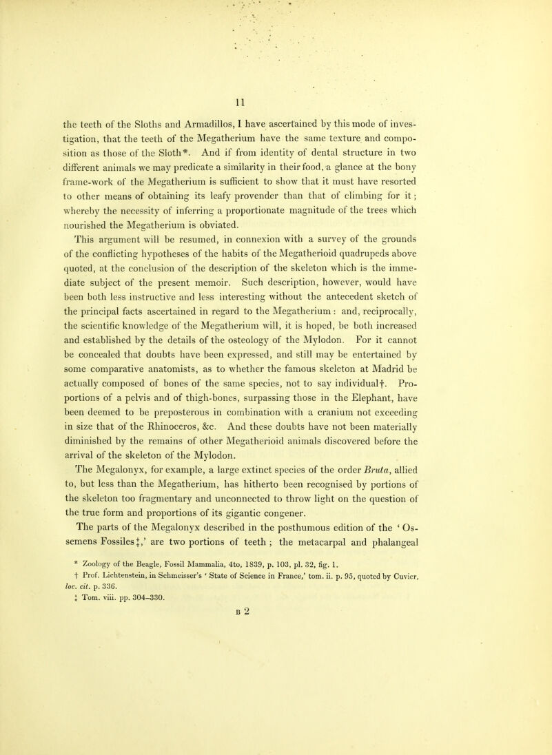 the teeth of the Sloths and Armadillos, I have ascertained by this mode of inves- tigation, that the teeth of the Megatherium have the same texture, and compo- sition as those of the Sloth*. And if from identity of dental structure in two different animals we may predicate a similarity in their food, a glance at the bony frame-work of the Megatherium is sufficient to show that it must have resorted to other means of obtaining its leafy provender than that of climbing for it; whereby the necessity of inferring a proportionate magnitude of the trees which nourished the Megatherium is obviated. This argument will be resumed, in connexion with a survey of the grounds of the conflicting hypotheses of the habits of the Megatherioid quadrupeds above quoted, at the conclusion of the description of the skeleton which is the imme- diate subject of the present memoir. Such description, however, would have been both less instructive and less interesting without the antecedent sketch of the principal facts ascertained in regard to the Megatherium : and, reciprocally, the scientific knowledge of the Megatherium will, it is hoped, be both increased and established by the details of the osteology of the Mylodon. For it cannot be concealed that doubts have been expressed, and still may be entertained by some comparative anatomists, as to whether the famous skeleton at Madrid be actually composed of bones of the same species, not to say individualf. Pro- portions of a pelvis and of thigh-bones, surpassing those in the Elephant, have been deemed to be preposterous in combination with a cranium not exceeding in size that of the Rhinoceros, &c. And these doubts have not been materially diminished by the remains of other Megatherioid animals discovered before the arrival of the skeleton of the Mylodon. The Megalonyx, for example, a large extinct species of the order Bruta, allied to, but less than the Megatherium, has hitherto been recognised by portions of the skeleton too fragmentary and unconnected to throw light on the question of the true form and proportions of its gigantic congener. The parts of the Megalonyx described in the posthumous edition of the ' Os- semens FossilesJ,' are two portions of teeth; the metacarpal and phalangeal * Zoology of the Beagle, Fossil Mammalia, 4to, 1839, p. 103, pi. 32, fig. 1. t Prof. Lichtenstein, in Schmeisser's ' State of Science in France,' torn. ii. p. 95, quoted by Cuvier, loc. cit. p. 336. X Tom. viii. pp. 304-330. B 2