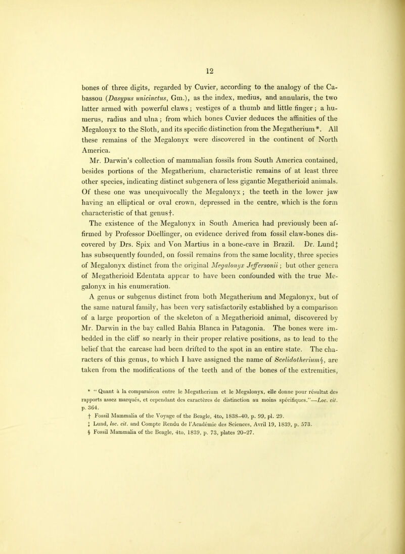 bones of three digits, regarded by Cuvier, according to the analogy of the Ca- bassou (Dasypus unicinctus, Gm.), as the index, medius, and annularis, the two latter armed with powerful claws ; vestiges of a thumb and little finger ; a hu- merus, radius and ulna ; from which bones Cuvier deduces the affinities of the Megalonyx to the Sloth, and its specific distinction from the Megatherium*. All these remains of the Megalonyx were discovered in the continent of North America. Mr. Darwin's collection of mammalian fossils from South America contained, besides portions of the Megatherium, characteristic remains of at least three other species, indicating distinct subgenera of less gigantic Megatherioid animals. Of these one was unequivocally the Megalonyx ; the teeth in the lower jaw having an elliptical or oval crown, depressed in the centre, which is the form characteristic of that genus f. The existence of the Megalonyx in South America had previously been af- firmed by Professor Doellinger, on evidence derived from fossil claw-bones dis- covered by Drs. Spix and Von Martins in a bone-cave in Brazil. Dr. Lundj has subsequently founded, on fossil remains from the same locality, three species of Megalonyx distinct from the original Megalonyx Jeffersonii; but other genera of Megatherioid Edentata appear to have been confounded with the true Me- galonyx in his enumeration. A genus or subgenus distinct from both Megatherium and Megalonyx, but of the same natural family, has been very satisfactorily established by a comparison of a large proportion of the skeleton of a Megatherioid animal, discovered by Mr. Darwin in the bay called Bahia Blanca in Patagonia. The bones were im- bedded in the cliff so nearly in their proper relative positions, as to lead to the belief that the carcase had been drifted to the spot in an entire state. The cha- racters of this genus, to which I have assigned the name of Scelidotherium^, are taken from the modifications of the teeth and of the bones of the extremities, *  Quant h la comparaison entre le Megatherium et le Megalonyx, elle donne pour resultat des rapports assez marques, et cependant des caract^res de distinction au moins specifiques.—Loc. cit. p. 3G4. f Fossil Mammalia of the Voyage of the Beagle, 4to, 1838-40, p. 99, pi. 29. I Lund, loc. cit. and Compte Rendu de TAcademie des Sciences, Avril 19, 1839, p. 573. § Fossil Mammalia of the Beagle, 4to, 1839, p. 73, plates 20-27.