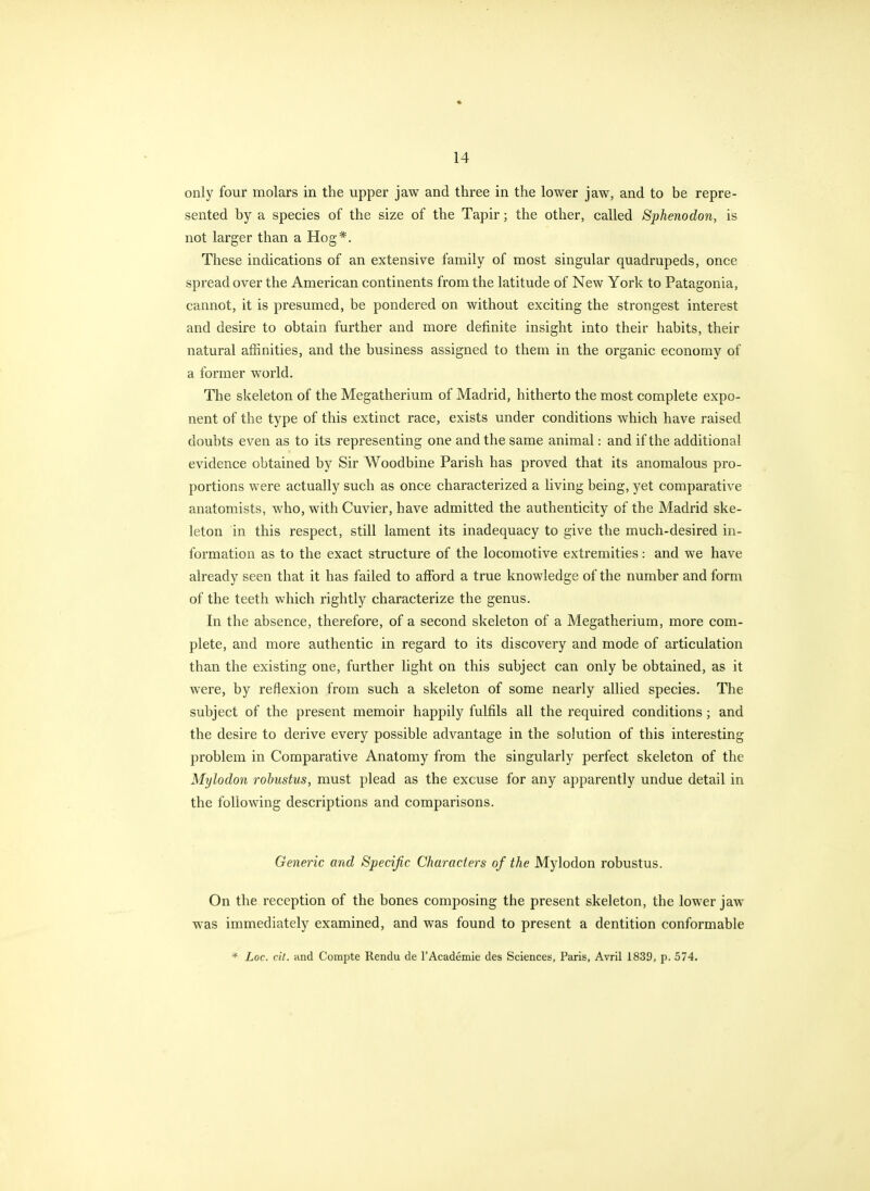 only four molars in the upper jaw and three in the lower jaw, and to be repre- sented by a species of the size of the Tapir; the other, called Sphenodon, is not larger than a Hog*. These indications of an extensive family of most singular quadrupeds, once spread over the American continents from the latitude of New York to Patagonia, cannot, it is presumed, be pondered on without exciting the strongest interest and desire to obtain further and more definite insight into their habits, their natural affinities, and the business assigned to them in the organic economy of a former world. The skeleton of the Megatherium of Madrid, hitherto the most complete expo- nent of the type of this extinct race, exists under conditions which have raised doubts even as to its representing one and the same animal: and if the additional evidence obtained by Sir Woodbine Parish has proved that its anomalous pro- portions were actually such as once characterized a living being, yet comparative anatomists, who, with Cuvier, have admitted the authenticity of the Madrid ske- leton in this respect, still lament its inadequacy to give the much-desired in- formation as to the exact structure of the locomotive extremities: and we have already seen that it has failed to afford a true knowledge of the number and form of the teeth which rightly characterize the genus. In the absence, therefore, of a second skeleton of a Megatherium, more com- plete, and more authentic in regard to its discovery and mode of articulation than the existing one, farther light on this subject can only be obtained, as it were, by reflexion from such a skeleton of some nearly allied species. The subject of the present memoir happily fulfils all the required conditions; and the desire to derive every possible advantage in the solution of this interesting problem in Comparative Anatomy from the singularly perfect skeleton of the Mylodon robustus, must plead as the excuse for any apparently undue detail in the following descriptions and comparisons. Generic and Specific Characters of the Mylodon robustus. On the reception of the bones composing the present skeleton, the lower jaw was immediately examined, and was found to present a dentition conformable Loc. ctt. and Compte Rendu de TAcademie des Sciences, Paris, Avril 1839, p. 574.