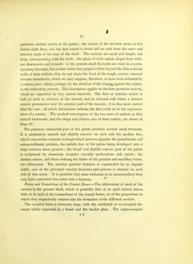 1^ posterior median notch of the palate; the extent of the alveolar series is five inches eight lines, and the first socket is about half an inch from the outer and anterior angle of the base of the skull. The sockets are small and simple, but deep, corresponding with the teeth ; the plane of their outlets slopes from with- out downwards and inwards: in the present skull the teeth are worn in a corre- sponding direction, but so that whilst they project a little beyond the thin external walls of their sockets, they do not attain the level of the rough, convex, internal alveolar boundaries, which we may suppose, therefore, to have been defended by a callous gum, aiding perhaps, by the attrition of the tongu^ against the palate, in the triturating process. This description applies to the four posterior sockets, which are separated by very narrow intervals. The first or anterior socket is half an inch in advance of the second, and its external wall forms a distinct convex prominence near the anterior part of the muzzle ; it is also more curved than the rest; all which distinctions indicate the first tooth to be the represent- ative of a canine. The gradual convergence of the two rows of sockets as they extend backwards, and the shape and relative size of their outlets, are shown in Plate IV. The posterior contracted part of the palate presents several small foramina. It is moderately smooth and slightly concave on each side the median line, which concavities contract to longitudinal grooves opposite the penultimate and antepenultimate grinders, the middle line of the palate being developed into a ridge between these grooves ; the broad and slightly convex part of the palate is sculptured by numerous irregular vascular perforations and canals; the median suture, and those defining the limits of the palatine and maxillary bones, are obliterated. The anterior palatine foramen is represented by an angular notch: one of the principal vascular foramina and grooves is situated on each side of this notch. It is probable that some rudiment of an intermaxillary bone may have converted this notch into a foramen. ''^ Forms and Connections of the Cranial Bones.—The obliteration of most of the sutures in the present skull, which is probably that of an aged animal, leaves little to be said of the connections of the cranial bones, or of the proportions in which they respectively entered into the formation of the different cavities. The occipital bone is obviously large, with the condyloid or ex-occipital ele- ments widely separated by a broad and flat basilar plate. The supra-occipital D 2