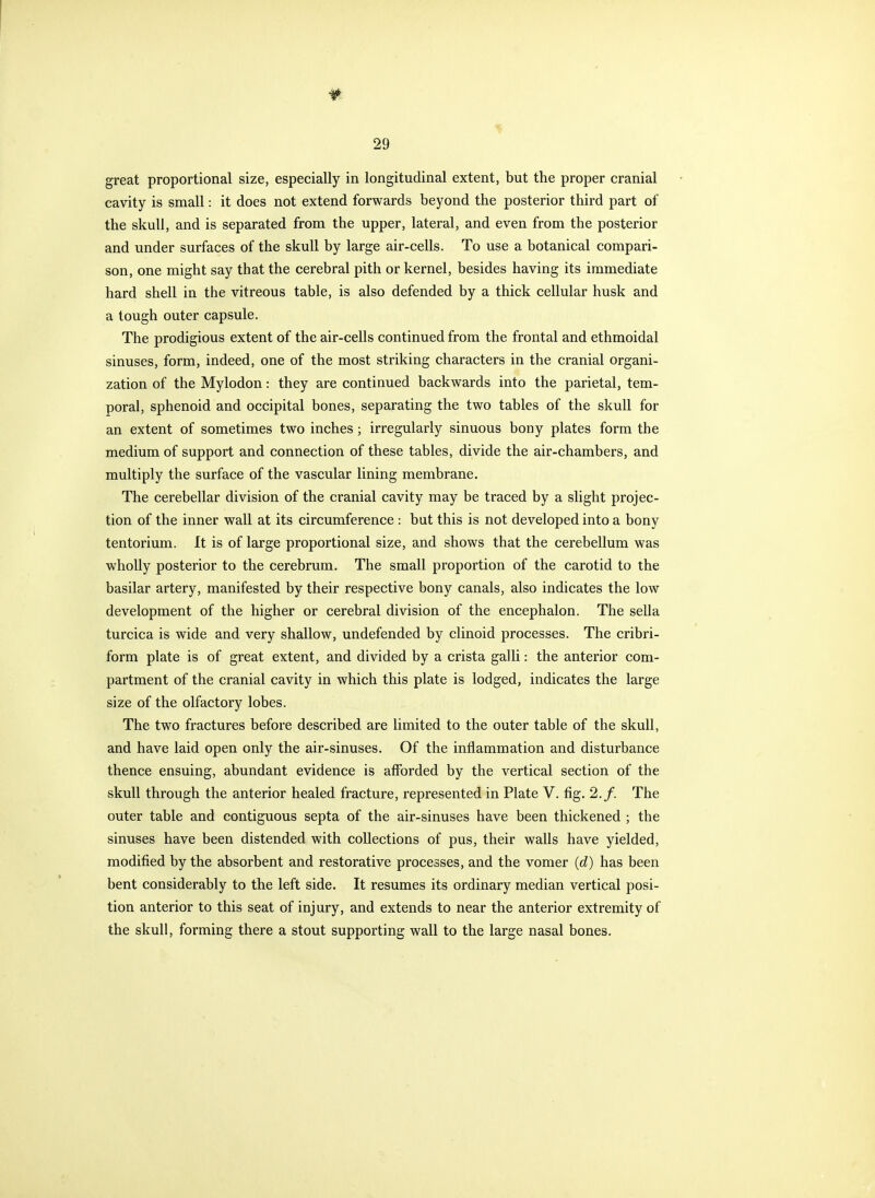 great proportional size, especially in longitudinal extent, but the proper cranial cavity is small: it does not extend forwards beyond the posterior third part of the skull, and is separated from the upper, lateral, and even from the posterior and under surfaces of the skull by large air-cells. To use a botanical compari- son, one might say that the cerebral pith or kernel, besides having its immediate hard shell in the vitreous table, is also defended by a thick cellular husk and a lough outer capsule. The prodigious extent of the air-cells continued from the frontal and ethmoidal sinuses, form, indeed, one of the most striking characters in the cranial organi- zation of the Mylodon: they are continued backwards into the parietal, tem- poral, sphenoid and occipital bones, separating the two tables of the skull for an extent of sometimes two inches; irregularly sinuous bony plates form the medium of support and connection of these tables, divide the air-chambers, and multiply the surface of the vascular lining membrane. The cerebellar division of the cranial cavity may be traced by a slight projec- tion of the inner wall at its circumference : but this is not developed into a bony tentorium. It is of large proportional size, and shows that the cerebellum was wholly posterior to the cerebrum. The small proportion of the carotid to the basilar artery, manifested by their respective bony canals, also indicates the low development of the higher or cerebral division of the encephalon. The sella turcica is wide and very shallow, undefended by clinoid processes. The cribri- form plate is of great extent, and divided by a crista galli: the anterior com- partment of the cranial cavity in which this plate is lodged, indicates the large size of the olfactory lobes. The two fractures before described are limited to the outer table of the skull, and have laid open only the air-sinuses. Of the inflammation and disturbance thence ensuing, abundant evidence is afforded by the vertical section of the skull through the anterior healed fracture, represented in Plate V. fig. 2./. The outer table and contiguous septa of the air-sinuses have been thickened ; the sinuses have been distended with collections of pus, their walls have yielded, modified by the absorbent and restorative processes, and the vomer (d) has been bent considerably to the left side. It resumes its ordinary median vertical posi- tion anterior to this seat of injury, and extends to near the anterior extremity of the skull, forming there a stout supporting wall to the large nasal bones.
