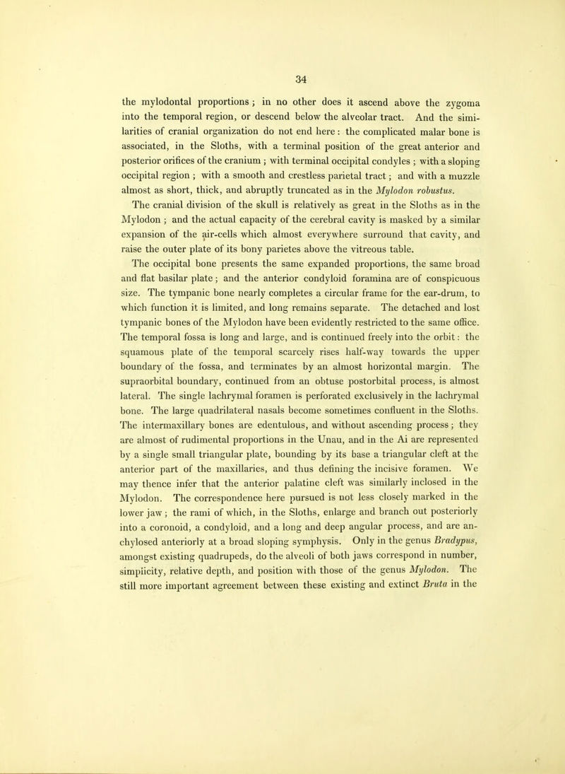 the mylodontal proportions ; in no other does it ascend above the zygoma into the temporal region, or descend below the alveolar tract. And the simi- larities of cranial organization do not end here: the complicated malar bone is associated, in the Sloths, with a terminal position of the great anterior and posterior orifices of the cranium ; with terminal occipital condyles ; with a sloping occipital region ; with a smooth and crestless parietal tract; and with a muzzle almost as short, thick, and abruptly truncated as in the Mylodon robustus. The cranial division of the skull is relatively as great in the Sloths as in the Mylodon ; and the actual capacity of the cerebral cavity is masked by a similar expansion of the air-cells which almost everywhere surround that cavity, and raise the outer plate of its bony parietes above the vitreous table. The occipital bone presents the same expanded proportions, the same broad and flat basilar plate; and the anterior condyloid foramina are of conspicuous size. The tympanic bone nearly completes a circular frame for the ear-drum, to which function it is limited, and long remains separate. The detached and lost tympanic bones of the Mylodon have been evidently restricted to the same office. The temporal fossa is long and large, and is continued freely into the orbit: the squamous plate of the temporal scarcely rises half-way towards the upper boundary of the fossa, and terminates by an almost horizontal margin. The supraorbital boundary, continued from an obtuse postorbital process, is almost lateral. The single lachrymal foramen is perforated exclusively in the lachrymal bone. The large quadrilateral nasals become sometimes confluent in the Sloths. The intermaxillary bones are edentulous, and without ascending process; they are almost of rudimental proportions in the Unau, and in the Ai are represented by a single small triangular plate, bounding by its base a triangular cleft at the anterior part of the maxillaries, and thus defining the incisive foramen. We may thence infer that the anterior palatine cleft was similarly inclosed in the Mylodon. The correspondence here pursued is not less closely marked in the lower jaw ; the rami of which, in the Sloths, enlarge and branch out posteriorly into a coronoid, a condyloid, and a long and deep angular process, and are an- chylosed anteriorly at a broad sloping symphysis. Only in the genus Bradypics, amongst existing quadrupeds, do the alveoli of both jaws correspond in number, simplicity, relative depth, and position with those of the genus Mylodon. The still more important agreement between these existing and extinct Bruta in the