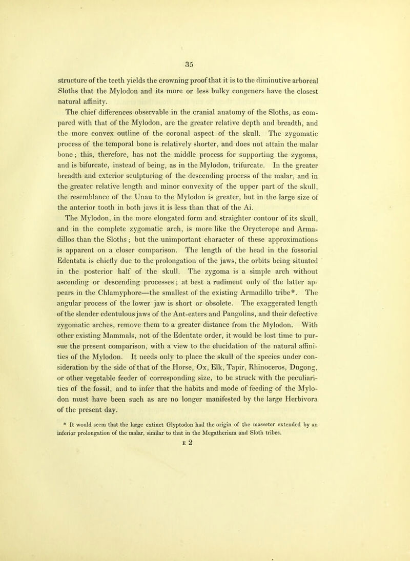 structure of the teeth yields the crowning proof that it is to the diminutive arboreal Sloths that the Mylodon and its more or less bulky congeners have the closest natural affinity. The chief differences observable in the cranial anatomy of the Sloths, as com- pared with that of the Mylodon, are the greater relative depth and breadth, and the more convex outline of the coronal aspect of the skull. The zygomatic process of the temporal bone is relatively shorter, and does not attain the malar bone; this, therefore, has not the middle process for supporting the zygoma, and is bifurcate, instead of being, as in the Mylodon, trifurcate. In the greater breadth and exterior sculpturing of the descending process of the malar, and in the greater relative length and minor convexity of the upper part of the skiill, the resemblance of the Unau to the Mylodon is greater, but in the large size of the anterior tooth in both jaws it is less than that of the Ai. The Mylodon, in the more elongated form and straighter contour of its skull, and in the complete zygomatic arch, is more like the Orycterope and Arma- dillos than the Sloths ; but the unimportant character of these approximations is apparent on a closer comparison. The length of the head in the fossorial Edentata is chiefly due to the prolongation of the jaws, the orbits being situated in the posterior half of the skull. The zygoma is a simple arch without ascending or descending processes ; at best a rudiment only of the latter ap- pears in the Chlamyphore—the smallest of the existing Armadillo tribe*. The angular process of the lower jaw is short or obsolete. The exaggerated length of the slender edentulous jaws of the Ant-eaters and Pangolins, and their defective zygomatic arches, remove them to a greater distance from the Mylodon. With other existing Mammals, not of the Edentate order, it would be lost time to pur- sue the present comparison, with a view to the elucidation of the natural affini- ties of the Mylodon. It needs only to place the skull of the species under con- sideration by the side of that of the Horse, Ox, Elk, Tapir, Rhinoceros, Dugong, or other vegetable feeder of corresponding size, to be struck with the peculiari- ties of the fossil, and to infer that the habits and mode of feeding of the Mylo- don must have been such as are no longer manifested by the large Herbivora of the present day. * It would seem that the large extinct Glyptodon had the origin of the masseter extended by an inferior prolongation of the malar, similar to that in the Megatherium and Sloth tribes. E 2