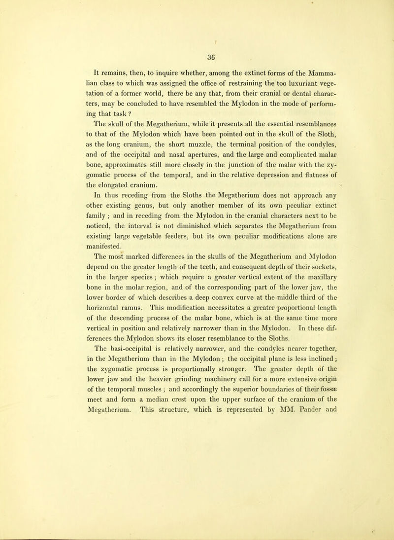 36 It remains, then, to inquire whether, among the extinct forms of the Mamma- lian class to which was assigned the office of restraining the too luxuriant vege- tation of a former world, there be any that, from their cranial or dental charac- ters, may be concluded to have resembled the Mylodon in the mode of perform- ing that task ? The skull of the Megatherium, while it presents all the essential resemblances to that of the Mylodon which have been pointed out in the skull of the Sloth, as the long cranium, the short muzzle, the terminal position of the condyles, and of the occipital and nasal apertures, and the large and complicated malar bone, approximates still more closely in the junction of the malar with the zy- gomatic process of the temporal, and in the relative depression and flatness of the elongated cranium. In thus receding from the Sloths the Megatherium does not approach any other existing genus, but only another member of its own peculiar extinct family ; and in receding from the Mylodon in the cranial characters next to be noticed, the interval is not diminished which separates the Megatherium from existing large vegetable feeders, but its own peculiar modifications alone are manifested. The most marked differences in the skulls of the Megatherium and Mylodon depend on the greater length of the teeth, and consequent depth of their sockets, in the larger species; which require a greater vertical extent of the maxillary bone in the molar region, and of the corresponding part of the lower jaw, the lower border of which describes a deep convex curve at the middle third of the horizontal ramus. This modification necessitates a greater proportional length of the descending process of the malar bone, which is at the same time more vertical in position and relatively narrower than in the Mylodon. In these dif- ferences the Mylodon shows its closer resemblance to the Sloths. The basi-occipital is relatively narrower, and the condyles nearer together, in the Megatherium than in the Mylodon; the occipital plane is less inclined ; the zygomatic process is proportionally stronger. The greater depth of the lower jaw and the heavier grinding machinery call for a more extensive origin of the temporal muscles ; and accordingly the superior boundaries of their fossae meet and form a median crest upon the upper surface of the cranium of the Megatherium. This structure, which is represented by MM, Pander and
