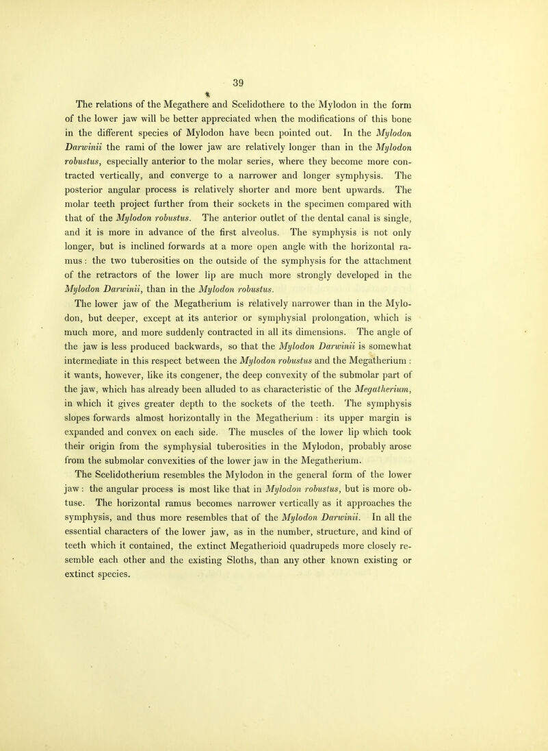 The relations of the Megathere and Scehdothere to the Mylodon in the form of the lower jaw will be better appreciated when the modifications of this bone in the different species of Mylodon have been pointed out. In the Mylodon Darwinii the rami of the lower jaw are relatively longer than in the Mylodon robustus, especially anterior to the molar series, where they become more con- tracted vertically, and converge to a narrower and longer symphysis. The posterior angular process is relatively shorter and more bent upwards. The molar teeth project further from their sockets in the specimen compared with that of the Mylodon robustus. The anterior outlet of the dental canal is single, and it is more in advance of the first alveolus. The symphysis is not only longer, but is inclined forwards at a more open angle with the horizontal ra- mus : the two tuberosities on the outside of the symphysis for the attachment of the retractors of the lower lip are much more strongly developed in the Mylodon Darwinii, than in the Mylodon robustus. The lower jaw of the Megatherium is relatively narrower than in the Mylo- don, but deeper, except at its anterior or symphysial prolongation, which is much more, and more suddenly contracted in all its dimensions. The angle of the jaw is less produced backwards, so that the Mylodon Darwinii is somewhat intermediate in this respect between the Mylodon robustus and the Megatherium : it wants, however, like its congener, the deep convexity of the submolar part of the jaw, which has already been alluded to as characteristic of the Megatherium, in which it gives greater depth to the sockets of the teeth. The symphysis slopes forwards almost horizontally in the Megatherium : its upper margin is expanded and convex on each side. The muscles of the lower lip which took their origin from the symphysial tuberosities in the Mylodon, probably arose from the submolar convexities of the lower jaw in the Megatherium. The Scelidotherium resembles the Mylodon in the general form of the lower jaw: the angular process is most like that in Mylodon robustus, but is more ob- tuse. The horizontal ramus becomes narrower vertically as it approaches the symphysis, and thus more resembles that of the Mylodon Darivinii. In all the essential characters of the lower jaw, as in the number, structure, and kind of teeth which it contained, the extinct Megatherioid quadrupeds more closely re- semble each other and the existing Sloths, than any other known existing or extinct species.