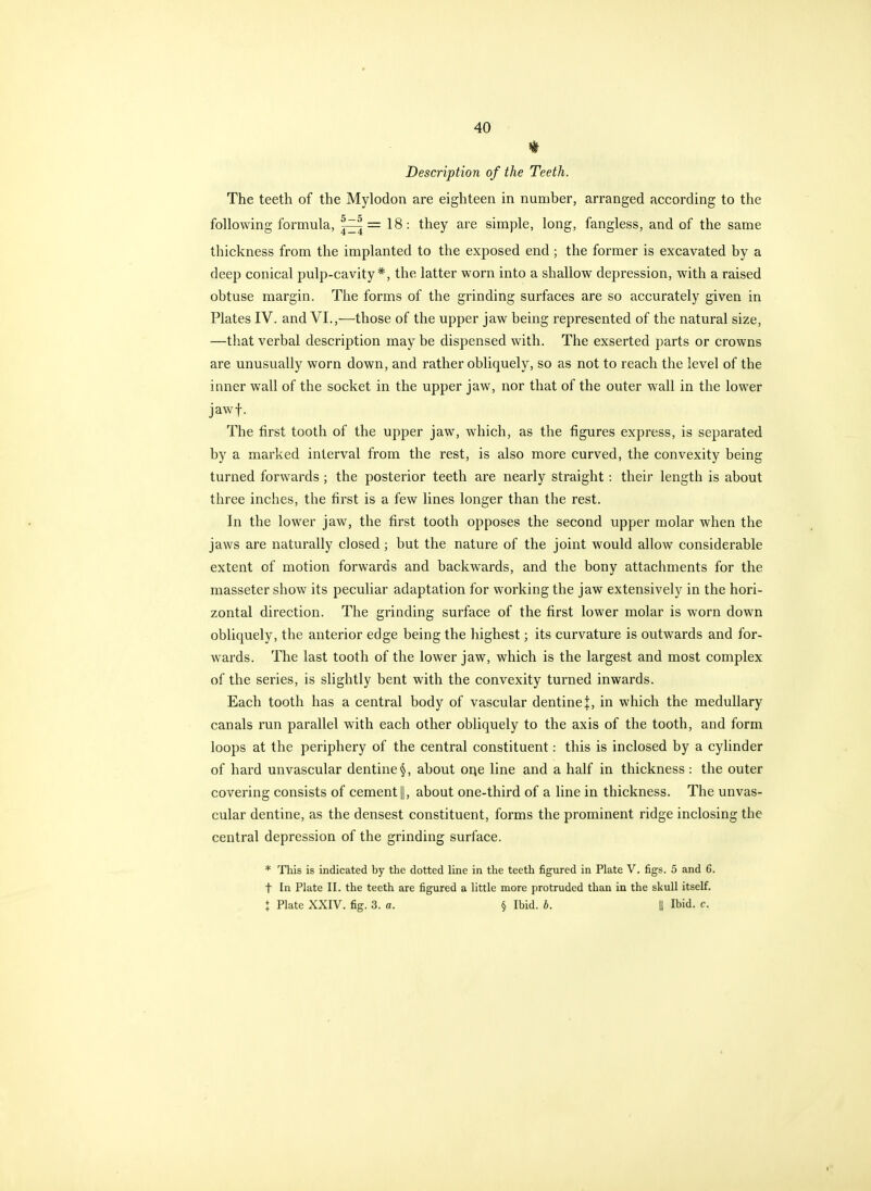 Description of the Teeth. The teeth of the Mylodon are eighteen in number, arranged according to the following formula, |^ = 18: they are simple, long, fangless, and of the same thickness from the implanted to the exposed end; the former is excavated by a deep conical pulp-cavity*, the latter worn into a shallow depression, with a raised obtuse margin. The forms of the grinding surfaces are so accurately given in Plates IV. and VI.,—those of the upper jaw being represented of the natural size, —that verbal description may be dispensed with. The exserted parts or crowns are unusually worn down, and rather obliquely, so as not to reach the level of the inner wall of the socket in the upper jaw, nor that of the outer wall in the lower jawf. The first tooth of the upper jaw, which, as the figures express, is separated by a marked interval from the rest, is also more curved, the convexity being turned forwards; the posterior teeth are nearly straight : their length is about three inches, the first is a few lines longer than the rest. In the lower jaw, the first tooth opposes the second upper molar when the jaws are naturally closed; but the nature of the joint would allow considerable extent of motion forwards and backwards, and the bony attachments for the masseter show its peculiar adaptation for working the jaw extensively in the hori- zontal direction. The grinding surface of the first lower molar is worn down obliquely, the anterior edge being the highest; its curvature is outwards and for- wards. The last tooth of the lower jaw, which is the largest and most complex of the series, is slightly bent with the convexity turned inwards. Each tooth has a central body of vascular dentine:]:, in which the medullary canals run parallel with each other obliquely to the axis of the tooth, and form loops at the periphery of the central constituent: this is inclosed by a cylinder of hard unvascular dentine §, about oi^e line and a half in thickness : the outer covering consists of cement 1|, about one-third of a line in thickness. The unvas- cular dentine, as the densest constituent, forms the prominent ridge inclosing the central depression of the grinding surface. * This is indicated by the dotted line in the teeth figured in Plate V. figs. 5 and 6. t In Plate II. the teeth are figured a little more protruded than in the skull itself. i Plate XXIV. fig. 3. a. § Ibid. b. || Ibid. c.