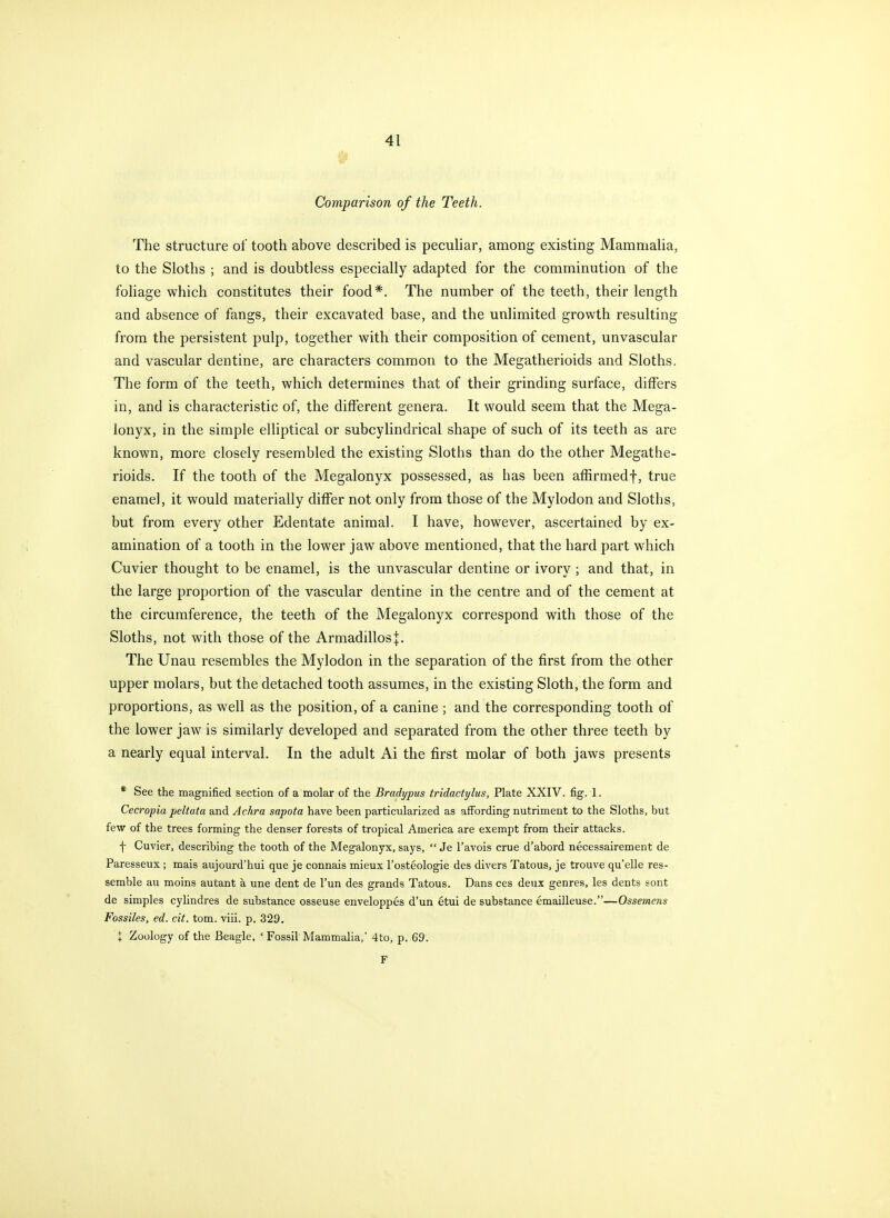 Comparison of the Teeth. The structure of tooth above described is pecuhar, among existing Mammaha, to the Sloths ; and is doubtless especially adapted for the comminution of the foliage which constitutes their food*. The number of the teeth, their length and absence of fangs, their excavated base, and the unlimited growth resulting from the persistent pulp, together with their composition of cement, unvascular and vascular dentine, are characters common to the Megatherioids and Sloths. The form of the teeth, which determines that of their grinding surface, differs in, and is characteristic of, the different genera. It would seem that the Mega- ionyx, in the simple elliptical or subcylindrical shape of such of its teeth as are known, more closely resembled the existing Sloths than do the other Megathe- rioids. If the tooth of the Megalonyx possessed, as has been affirmedf, true enamel, it would materially differ not only from those of the Mylodon and Sloths, but from every other Edentate animal. I have, however, ascertained by ex- amination of a tooth in the lower jaw above mentioned, that the hard part which Cuvier thought to be enamel, is the unvascular dentine or ivory; and that, in the large proportion of the vascular dentine in the centre and of the cement at the circumference, the teeth of the Megalonyx correspond with those of the Sloths, not with those of the Armadillos J. The Unau resembles the Mylodon in the separation of the first from the other upper molars, but the detached tooth assumes, in the existing Sloth, the form and proportions, as well as the position, of a canine ; and the corresponding tooth of the lower jaw is similarly developed and separated from the other three teeth by a nearly equal interval. In the adult Ai the first molar of both jaws presents * See the magnified section of a molar of the Bradypus tridactylus, Plate XXIV. fig. 1. Cecropia peltata and Achra sapota have been particularized as affording nutriment to the Sloths, but few of the trees forming the denser forests of tropical America are exempt from their attacks. f Cuvier, describing the tooth of the Megalonyx, says,  Je I'avois crue d'abord necessairement de Paresseux; mais aujourd'hui que je connais mieux I'osteologie des divers Tatous, je trouve qu'elle res- semble au moins autant a une dent de I'un des grands Tatous. Dans ces deux genres, les dents sont de simples cylindres de substance osseuse enveloppes d'un etui de substance emailleuse.—Ossemens Fossiles, ed. cit. torn. viii. p. 329. X Zoology of the Beagle, ' Fossil Mammalia,' 4to, p. 69. F