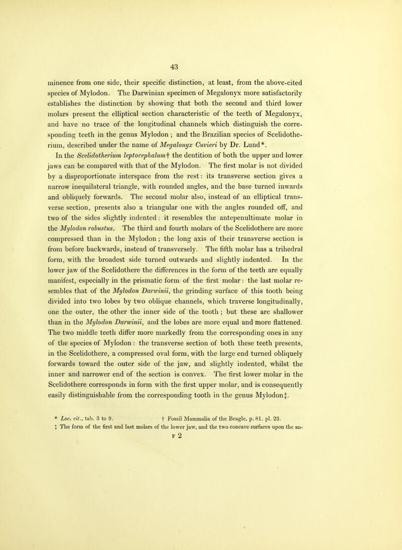 minence from one side, their specific distinction, at least, from the above-cited species of Mylodon. The Darwinian specimen of Megalonyx more satisfactorily establishes the distinction by showing that both the second and third lower molars present the elliptical section characteristic of the teeth of Megalonyx, and have no trace of the longitudinal channels which distinguish the corre- sponding teeth in the genus Mylodon ; and the Brazilian species of Scelidothe- rium, described under the name of Megalonyx Cuvieri by Dr. Lund*. In the Scelidotherium leptocephalumf the dentition of both the upper and lower jaws can be compared with that of the Mylodon. The first molar is not divided by a disproportionate interspace from the rest: its transverse section gives a narrow inequilateral triangle, with rounded angles, and the base turned inwards and obliquely forwards. The second molar also, instead of an elliptical trans- verse section, presents also a triangular one with the angles rounded off, and two of the sides slightly indented; it resembles the antepenultimate molar in the Mylodon robustus. The third and fourth molars of the Scelidothere are more compressed than in the Mylodon; the long axis of their transverse section is from before backwards, instead of transversely. The fifth molar has a trihedral form, with the broadest side turned outwards and slightly indented. In the lower jaw of the Scelidothere the differences in the form of the teeth are equally manifest, especially in the prismatic form of the first molar: the last molar re- sembles that of the Mylodon Darwinii, the grinding surface of this tooth being divided into two lobes by two oblique channels, which traverse longitudinally, one the outer, the other the inner side of the tooth ; but these are shallower than in the Mylodon Darwinii, and the lobes are more equal and more flattened. The two middle teeth differ more markedly from the corresponding ones in any of the species of Mylodon: the transverse section of both these teeth presents, in the Scelidothere, a compressed oval form, with the large end turned obliquely forwards toward the outer side of the jaw, and slightly indented, whilst the inner and narrower end of the section is convex. The first lower molar in the Scelidothere corresponds in form with the first upper molar, and is consequently easily distinguishable from the corresponding tooth in the genus Mylodon j. * Loc. cit., tab. 3 to 9. f Fossil Mammalia of the Beagle, p. 81. pi. 23. X The form of the first and last molars of the lower jaw, and the two concave surfaces upon the an- F 2