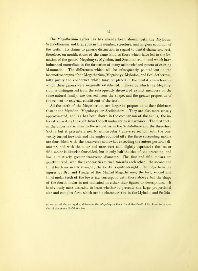 The Megatherium agrees, as has already been shown, with the Mylodon, Scehdotherium and Bradypus in the number, structure, and fangless condition of the teeth. Its claims to generic distinction in regard to dental characters, rest, therefore, on modifications of the same kind as those which have led to the for- mation of the genera Megalonyx, Mylodon, and Scehdotherium, and which have influenced naturalists in the formation of many acknowledged genera of existing Mammalia. The differences which will be subsequently pointed out in the locomotive organs of the Megatherium, Megalonyx, Mylodon, and Scehdotherium, fully justify the confidence which may be placed in the dental characters on which these genera were originally established. Those by which the Megathe- rium is distinguished from the subsequently discovered extinct members of the same natural family, are derived from the shape, and the greater proportion of the cement or external constituent of the teeth. All the teeth of the Megatherium are larger in proportion to their thickness than in the Mylodon, Megalonyx or Scelidothere. They are also more closely approximated, and, as has been shown in the comparison of the skulls, the in- terval separating the right from the left molar series is narrower. The first tooth in the upper jaw is close to the second, as in the Scelidothere and the three-toed Sloth: but it presents a nearly semicircular transverse section, with the con- vexity turned forwards and the angles rounded off: the three succeeding molars are four-sided, with the transverse somewhat exceeding the antero-posterior di- ameter, and with the outer and narrowest side slightly depressed: the last or fifth molar is likewise four-sided, but is only half the size of the preceding, and has a relatively greater transverse diameter. The first and fifth molars are gently curved, with their concavities turned towards each other: the second and third teeth are nearly straight; the fourth is quite straight. To judge from the figures by Bru and Pander of the Madrid Megatherium, the first, second and third molar teeth of the lower jaw correspond with those above ; but the shape of the fourth molar is not indicated in either their figures or descriptions. It is obviously most desirable to learn whether it presents the large proportional size and complex form which are its characteristics in the Mylodon and Scelido- teiior part of the astragalus, determine the Megalonyces Cuviei'i and Bucklaiidi of Dr. Lund to be spe- cies of the genus Scelidotherium.