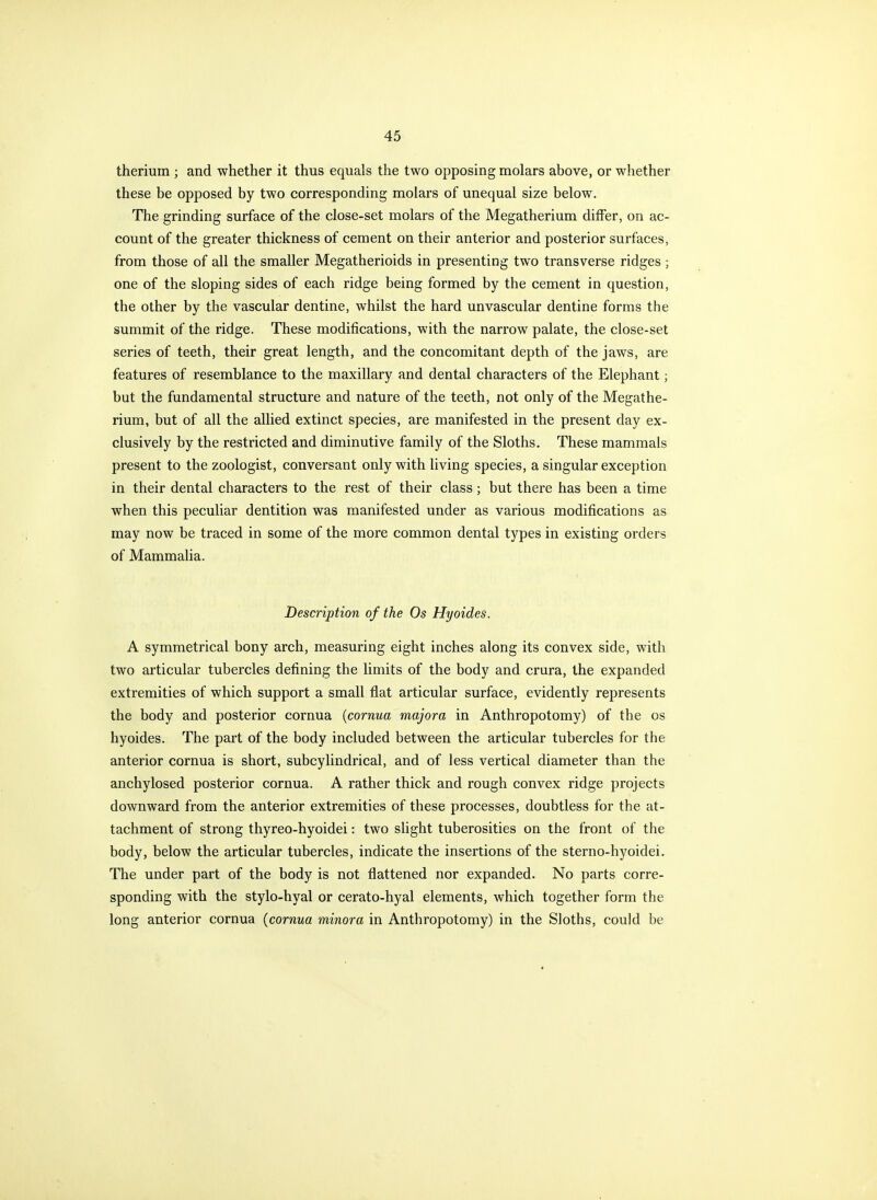 therium ; and whether it thus equals the two opposing molars above, or wliether these be opposed by two corresponding molars of unequal size below. The grinding surface of the close-set molars of the Megatherium differ, on ac- count of the greater thickness of cement on their anterior and posterior surfaces, from those of all the smaller Megatherioids in presenting two transverse ridges ; one of the sloping sides of each ridge being formed by the cement in question, the other by the vascular dentine, whilst the hard unvascular dentine forms the summit of the ridge. These modifications, with the narrow palate, the close-set series of teeth, their great length, and the concomitant depth of the jaws, are features of resemblance to the maxillary and dental characters of the Elephant; but the fundamental structure and nature of the teeth, not only of the Megathe- rium, but of all the allied extinct species, are manifested in the present day ex- clusively by the restricted and diminutive family of the Sloths. These mammals present to the zoologist, conversant only with living species, a singular exception in their dental characters to the rest of their class; but there has been a time when this peculiar dentition was manifested under as various modifications as may now be traced in some of the more common dental types in existing orders of Mammalia. Description of the Os Hyoides. A symmetrical bony arch, measuring eight inches along its convex side, with two articular tubercles defining the limits of the body and crura, the expanded extremities of which support a small flat articular surface, evidently represents the body and posterior cornua {cornua majora in Anthropotomy) of the os hyoides. The part of the body included between the articular tubercles for the anterior cornua is short, subcylindrical, and of less vertical diameter than the anchylosed posterior cornua. A rather thick and rough convex ridge projects downward from the anterior extremities of these processes, doubtless for the at- tachment of strong thyreo-hyoidei: two slight tuberosities on the front of the body, below the articular tubercles, indicate the insertions of the sterno-hyoidei. The under part of the body is not flattened nor expanded. No parts corre- sponding with the stylo-hyal or cerato-hyal elements, which together form the long anterior cornua (cornua minora in Anthropotomy) in the Sloths, could be