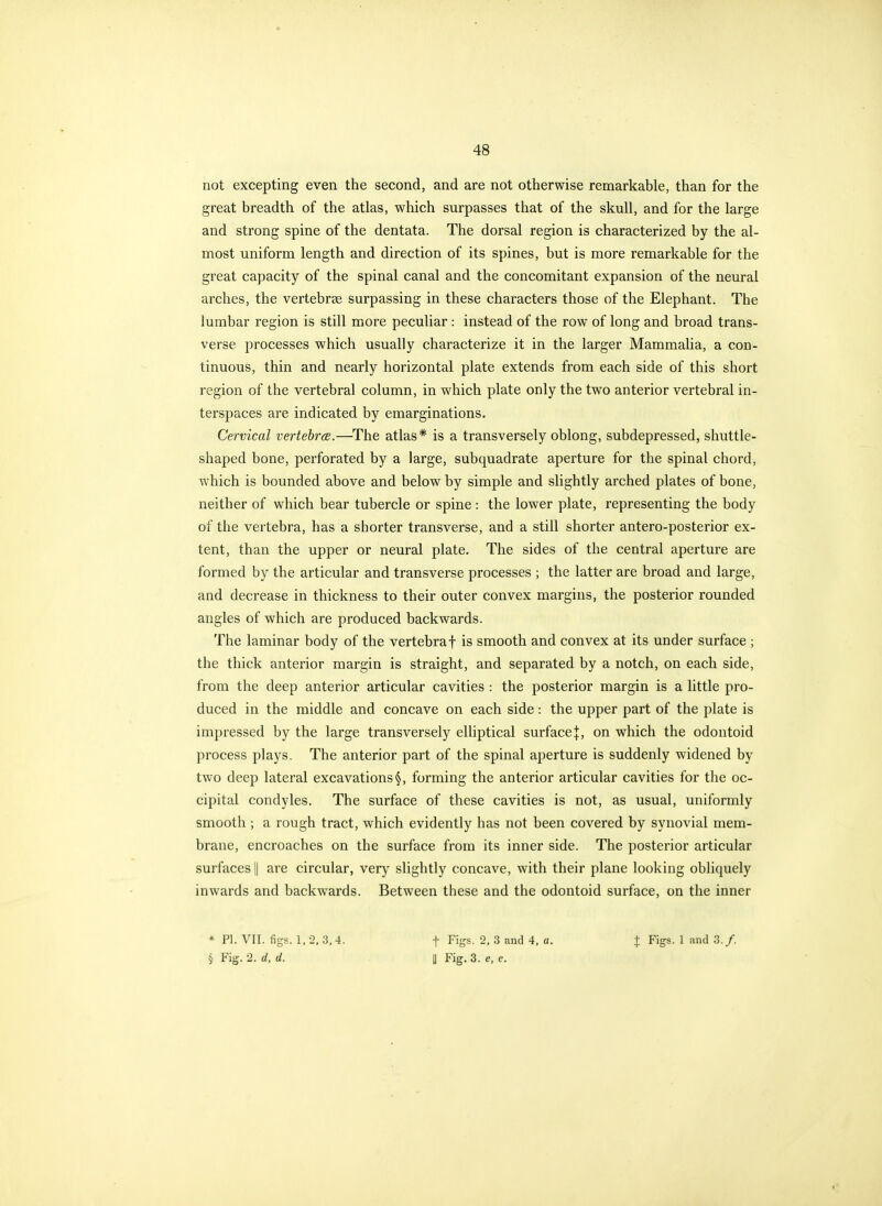 not excepting even the second, and are not otherwise remarkable, than for the great breadth of the atlas, which surpasses that of the skull, and for the large and strong spine of the dentata. The dorsal region is characterized by the al- most uniform length and direction of its spines, but is more remarkable for the great capacity of the spinal canal and the concomitant expansion of the neural arches, the vertebrse surpassing in these characters those of the Elephant. The lumbar region is still more peculiar : instead of the row of long and broad trans- verse processes which usually characterize it in the larger Mammalia, a con- tinuous, thin and nearly horizontal plate extends from each side of this short region of the vertebral column, in which plate only the two anterior vertebral in- terspaces are indicated by emarginations. Cervical vertebra.—The atlas* is a transversely oblong, subdepressed, shuttle- shaped bone, perforated by a large, subquadrate aperture for the spinal chord, which is bounded above and below by simple and slightly arched plates of bone, neither of which bear tubercle or spine : the lower plate, representing the body of the vertebra, has a shorter transverse, and a still shorter antero-posterior ex- tent, than the upper or neural plate. The sides of the central aperture are formed by the articular and transverse processes ; the latter are broad and large, and decrease in thickness to their outer convex margins, the posterior rounded angles of which are produced backwards. The laminar body of the vertebra f is smooth and convex at its under surface ; the thick anterior margin is straight, and separated by a notch, on each side, from the deep anterior articular cavities : the posterior margin is a little pro- duced in the middle and concave on each side: the upper part of the plate is impressed by the large transversely eUiptical surface}, on which the odontoid process plays. The anterior part of the spinal aperture is suddenly widened by two deep lateral excavations §, forming the anterior articular cavities for the oc- cipital condyles. The surface of these cavities is not, as usual, uniformly smooth ; a rough tract, which evidently has not been covered by synovial mem- brane, encroaches on the surface from its inner side. The posterior articular surfaces || are circular, very slightly concave, with their plane looking obliquely inwards and backwards. Between these and the odontoid surface, on the inner * PI. VII. figs. 1, 2. 3, 4. t Figs. 2, 3 and 4, a. ^ Figs. 1 and 3./. § Fig. 2. d, d. U Fig. 3. e, e.