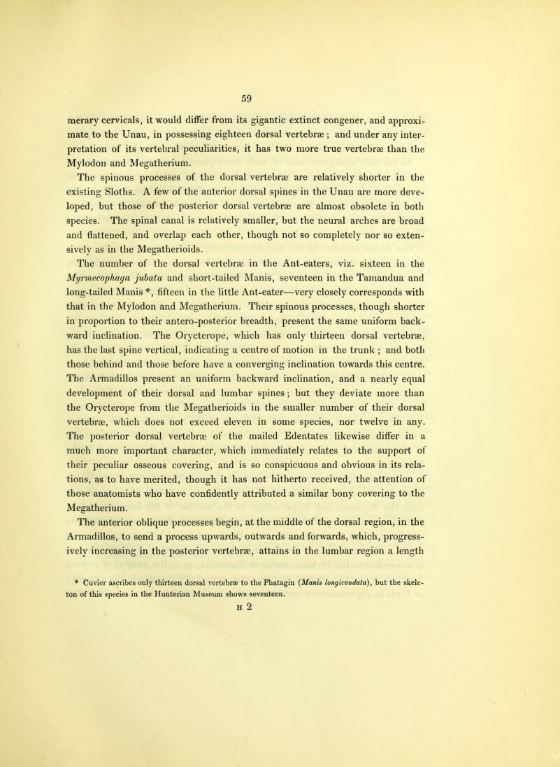 merary cervicals, it would differ from its gigantic extinct congener, and approxi- mate to the Unau, in possessing eighteen dorsal vertebree ; and under any inter- pretation of its vertebral peculiarities, it has two more true vertebrae than the Mylodon and Megatherium. The spinous processes of the dorsal vertebrae are relatively shorter in the existing Sloths. A few of the anterior dorsal spines in the Unau are more deve- loped, but those of the posterior dorsal vertebrae are almost obsolete in both species. The spinal canal is relatively smaller, but the neural arches are broad and flattened, and overlap each other, though not so completely nor so exten- sively as in the Megatherioids. The number of the dorsal vertebrae in the Ant-eaters, viz. sixteen in the Myrmecophaga juhata and short-tailed Manis, seventeen in the Tamandua and long-tailed Manis *, fifteen in the little Ant-eater—very closely corresponds with that in the Mylodon and Megatherium. Their spinous processes, though shorter in proportion to their antero-posterior breadth, present the same uniform back- ward inclination. The Orycterope, which has only thirteen dorsal vertebrae, has the last spine vertical, indicating a centre of motion in the trunk ; and both those behind and those before have a converging inclination towards this centre. The Armadillos present an uniform backward inclination, and a nearly equal development of their dorsal and lumbar spines; but they deviate more than the Orycterope from the Megatherioids in the smaller number of their dorsal vertebrae, which does not exceed eleven in some species, nor twelve in any. The posterior dorsal vertebrae of the mailed Edentates likewise differ in a much more important character, which immediately relates to the support of their peculiar osseous covering, and is so conspicuous and obvious in its rela- tions, as to have merited, though it has not hitherto received, the attention of those anatomists who have confidently attributed a similar bony covering to the Megatherium. The anterior oblique processes begin, at the middle of the dorsal region, in the Armadillos, to send a process upwards, outwards and forwards, which, progress- ively increasing in the posterior vertebrae, attains in the lumbar region a length * Cuvier ascribes only thirteen dorsal vertebrae to the Phatagin (Manis longicaudata), but the skele- ton of this species in the Hunterian Museum shows seventeen. H 2