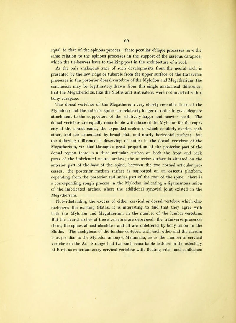 equal to that of the spinous process ; these peculiar oblique processes have the same relation to the spinous processes in the support of the osseous carapace, which the tie-bearers have to the king-post in the architecture of a roof. As the only analogous trace of such developments from the neural arch is presented by the low ridge or tubercle from the upper surface of the transverse processes in the posterior dorsal vertebrae of the Mylodon and Megatherium, the conclusion may be legitimately drawn from this single anatomical difference, that the Megatherioids, like the Sloths and Ant-eaters, were not invested with a bony carapace. The dorsal vertebrae of the Megatherium very closely resemble those of the Mylodon ; but the anterior spines are relatively longer in order to give adequate attachment to the supporters of the relatively larger and heavier head. The dorsal vertebrae are equally remarkable with those of the Mylodon for the capa- city of the spinal canal, the expanded arches of which similarly overlap each other, and are articulated by broad, flat, and nearly horizontal surfaces: but the following difference is deserving of notice in the dorsal vertebrae of the Megatherium, viz. that through a great proportion of the posterior part of the dorsal region there is a third articular surface on both the front and back parts of the imbricated neural arches; the anterior surface is situated on the anterior part of the base of the spine, between the two normal articular pro- cesses ; the posterior median surface is supported on an osseous platform, depending from the posterior and under part of the root of the spine: there is a corresponding rough process in the Mylodon indicating a ligamentous union of the imbricated arches, where the additional synovial joint existed in the Megatherium. Notwithstanding the excess of either cervical or dorsal vertebrae which cha- racterizes the existing Sloths, it is interesting to find that they agree with both the Mylodon and Megatherium in the number of the lumbar vertebrae. But the neural arches of these vertebrae are depressed, the transverse processes short, the spines almost obsolete ; and all are unfettered by bony union in the Sloths. The anchylosis of the lumbar vertebrae with each other and the sacrum is as peculiar to the Mylodon amongst Mammalia, as is the number of cervical vertebrae in the Ai. Strange that two such remarkable features in the osteology of Birds as supernumerary cervical vertebrae with floating ribs, and confluence
