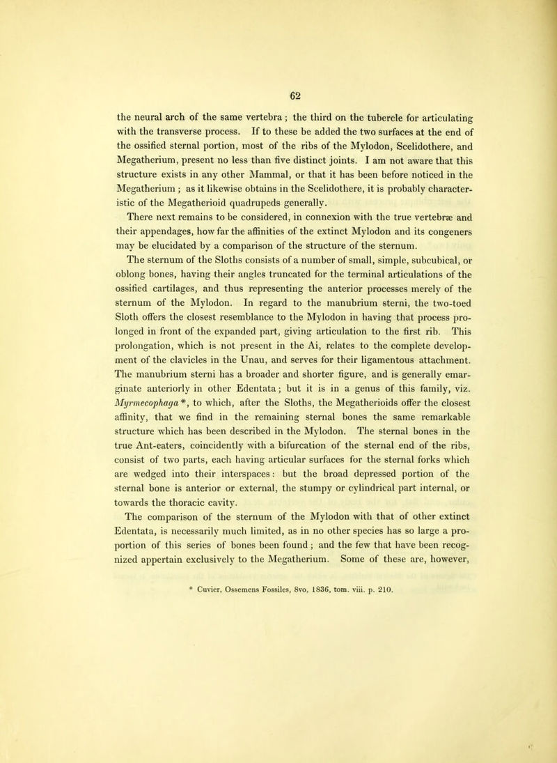 the neural arch of the same vertebra ; the third on the tubercle for articulating with the transverse process. If to these be added the two surfaces at the end of the ossified sternal portion, most of the ribs of the Mylodon, Scelidothere, and Megatherium, present no less than five distinct joints. I am not aware that this structure exists in any other Mammal, or that it has been before noticed in the Megatherium ; as it likewise obtains in the Scelidothere, it is probably character- istic of the Megatherioid quadrupeds generally. There next remains to be considered, in connexion with the true vertebrae and their appendages, how far the affinities of the extinct Mylodon and its congeners may be elucidated by a comparison of the structure of the sternum. The sternum of the Sloths consists of a number of small, simple, subcubical, or oblong bones, having their angles truncated for the terminal articulations of the ossified cartilages, and thus representing the anterior processes merely of the sternum of the Mylodon. In regard to the manubrium sterni, the two-toed Sloth offers the closest resemblance to the Mylodon in having that process pro- longed in front of the expanded part, giving articulation to the first rib. This prolongation, which is not present in the Ai, relates to the complete develop- ment of the clavicles in the Unau, and serves for their ligamentous attachment. The manubrium sterni has a broader and shorter figure, and is generally emar- ginate anteriorly in other Edentata; but it is in a genus of this family, viz. Myrmecophaga*, to which, after the Sloths, the Megatherioids offer the closest affinity, that we find in the remaining sternal bones the same remarkable structure which has been described in the Mylodon. The sternal bones in the true Ant-eaters, coincidently with a bifurcation of the sternal end of the ribs, consist of two parts, each having articular surfaces for the sternal forks which are wedged into their interspaces: but the broad depressed portion of the sternal bone is anterior or external, the stumpy or cylindrical part internal, or towards the thoracic cavity. The comparison of the sternum of the Mylodon with that of other extinct Edentata, is necessarily much limited, as in no other species has so large a pro- portion of this series of bones been found ; and the few that have been recog- nized appertain exclusively to the Megatherium. Some of these are, however, * Cuvier, Ossemens Fossiles, 8vo, 1836, torn. viii. p. 210.