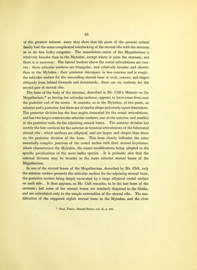 of the greatest interest, since they show that the giant of the present extinct family had the same compUcated interlocking of the sternal ribs with the sternum as in its less bulky congener. The manubrium sterni of the Megatherium is relatively broader than in the Mylodon, except where it joins the sternum, and there it is narrower. The lateral borders above the costal articulations are con- vex ; these articular surfaces are triangular, and relatively broader and shorter than in the Mylodon; their posterior interspace is less concave and is rough: the articular surface for the succeeding sternal bone is oval, convex, and slopes obliquely from behind forwards and downwards ; there are no surfaces for the second pair of sternal ribs. The bone of the body of the sternum, described in Mr. Cliffs Memoir on the Megatherium * as having ten articular surfaces, appears to have come from near the posterior end of the series. It consists, as in the Mylodon, of two parts, an anterior and a posterior, but these are of similar shape and nearly equal dimensions. The posterior division has the four angles truncated for the costal articulations, and has two larger semicircular articular surfaces, one at the anterior and another at the posterior ends, for the adjoining sternal bones. The anterior division has merely the four surfaces for the anterior or terminal articulations of the bifurcated sternal ribs; which surfaces are elliptical, and are larger and deeper than those on the posterior division of the bone. This bone clearly indicates the same essentially complex junction of the costal arches with their sternal keystones, which characterizes the Mylodon, the minor modifications being adapted to the specific peculiarities of the more bulky species. It is probable also that the internal division may be broader in the more anterior sternal bones of the Megatherium. In one of the sternal bones of the Megatherium, described by Mr. Clift, only the anterior surface presents the articular surface for the adjoining sternal bone, the posterior surface being deeply excavated by a large elliptical costal surface on each side. It thus appears, as Mr. Clift remarks, to be the last bone of the sternum; but some of the sternal bones are similarly disjoined in the Sloths, and are articulated only to the simple extremities of the sternal ribs. The mo- dification of the supposed eighth sternal bone in the Mylodon, and the close * Geol. Trans., Second Series, vol. iii. p. 445.