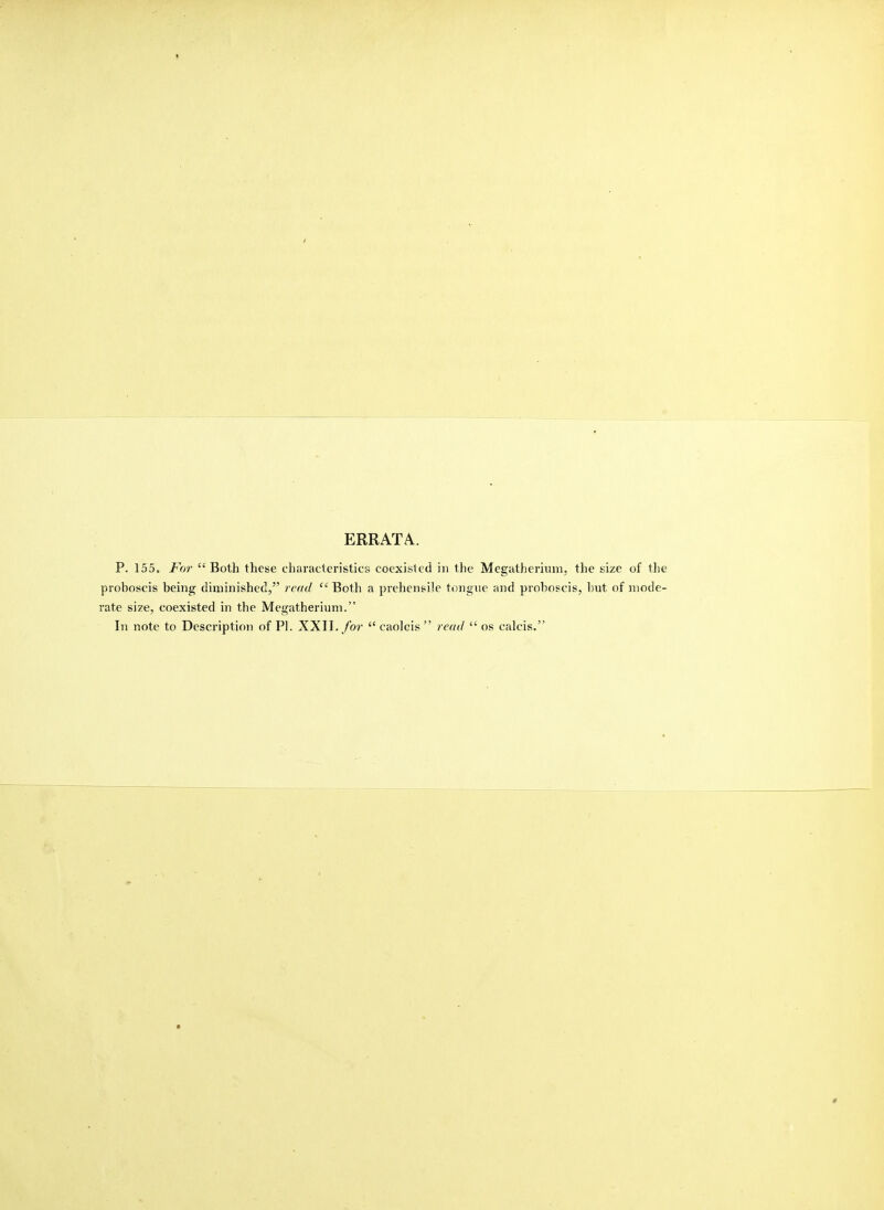 » ERRATA. P. 155. For Both these characteristics coexisted in the Megatherium, the size of the proboscis being diminished, read Both a prehensile tongue and proboscis, but of mode- rate size, coexisted in the Megatherium. In note to Description of PI. XXII./or caolcis re(ul os calcis,