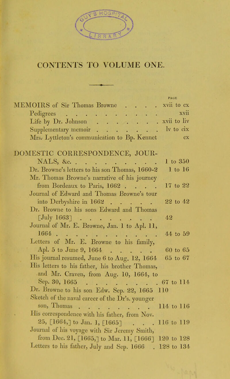 CONTENTS TO VOLUME ONE. PAGE MEMOIRS of Sir Thomas Browne .... xvii to cx Pedigrees xvii Life by Dr. Johnson xvii to liv Supplementary memoir lv to cix Mrs.- Lyttleton's communication to Bp. Kennet cx DOMESTIC CORRESPONDENCE, JOUR- NALS, &c 1 to 350 Dr. Browne's letters to his son Thomas, 1660-2 1 to 16 Mr. Thomas Browne's narrative of his journey from Bordeaux to Paris, 1662 . . . . 17 to 22 Journal of Edward and Thomas Browne's tour into Derbyshire in 1662 22 to 42 Dr. Browne to his sons Edward and Thomas [July 1663] 42 Journal of Mr. E. Browne, Jan. 1 to Apl. 11, 1664 44 to 59 Letters of Mr. E. Browne to his family, Apl. 5 to June 9, 1664 60 to 65 His journal resumed, June 6 to Aug. 12, 1664 65 to 67 His letters to his father, his brother Thomas, and Mr. Craven, from Aug. 10, 1664, to Sep. 30, 1665 67 to 114 Dr. Browne to his son Edw. Sep. 22, 1665 110 Sketch of the naval career of the Dr's. younger son, Thomas 114 to 116 His correspondence with his father, from Nov. 25, [1664,] to Jan. 1, [1665] . . . 116 to 119 Journal of his voyage with Sir Jeremy Smith, from Dec. 21, [1665,] to Mar. 11, [1666] 120 to 128 Letters to his father, July and Sep. 1666 . 128 to 134