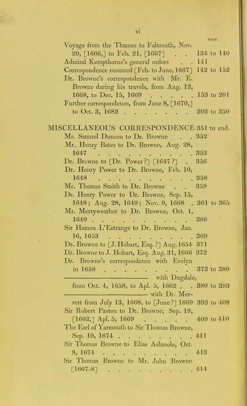 PAGE Voyage from the Thames to Falmouth, Nov. 29, [1666,] to Feb. 21, [1667] . . 134 to 140 Admiral Kempthorne's general orders . . 141 Correspondence resumed [Feb. to June, 1667] 142 to 152 Dr. Browne's correspondence with Mr. E. Browne during his travels, from Aug. 12, 1668, to Dec. 15, 1669 153 to 201 Further correspondence, from June 8, [1670,] to Oct. 3, 1682 202 to 350 MISCELLANEOUS CORRESPONDENCE 351 to end. Mr. Samuel Duncon to Dr. Browne . . 352 Mr. Henry Bates to Dr. Browne, Aug. 28, 1647 353 Dr. Browne to [Dr. Power?] [1647?] . 356 Dr. Henry Power to Dr. Browne, Feb. 10, 1648 . 358 Mr. Thomas Smith to Dr. Browne . . 359 Dr. Henry Power to Dr. Browne, Sep. 15, 1648; Aug. 28, 1649; Nov. 9, 1668 . 361 to 365 Mr. Merry weather to Dr. Browne, Oct. 1, 1649 .......... 366 Sir Hamon L'Estrange to Dr. Browne, Jan. 16, 1653 369 Dr. Browne to [J. Hobart, Esq. ?] Aug. 1654 371 Dr. Browne to J. Hobart, Esq. Aug. 31,1666 372 Dr. Browne's correspondence with Evelyn in 1658 373 to 380 with Dugdale, from Oct. 4, 1658, to Apl. 5, 1662 . . 380 to 393 with Dr. Mer- rett from July 13, 1668, to [June?] 1669 393 to 408 Sir Robert Paston to Dr. Browne, Sep. 19, [1662,] Apl. 5, 1669 409 to 410 The Earl of Yarmouth to Sir Thomas Browne, Sep. 10, 1674 411 Sir Thomas Browne to Elias Ashmole, Oct. 8, 1674 413 Sir Thomas Browne to Mr. John Browne [1667-8] 414