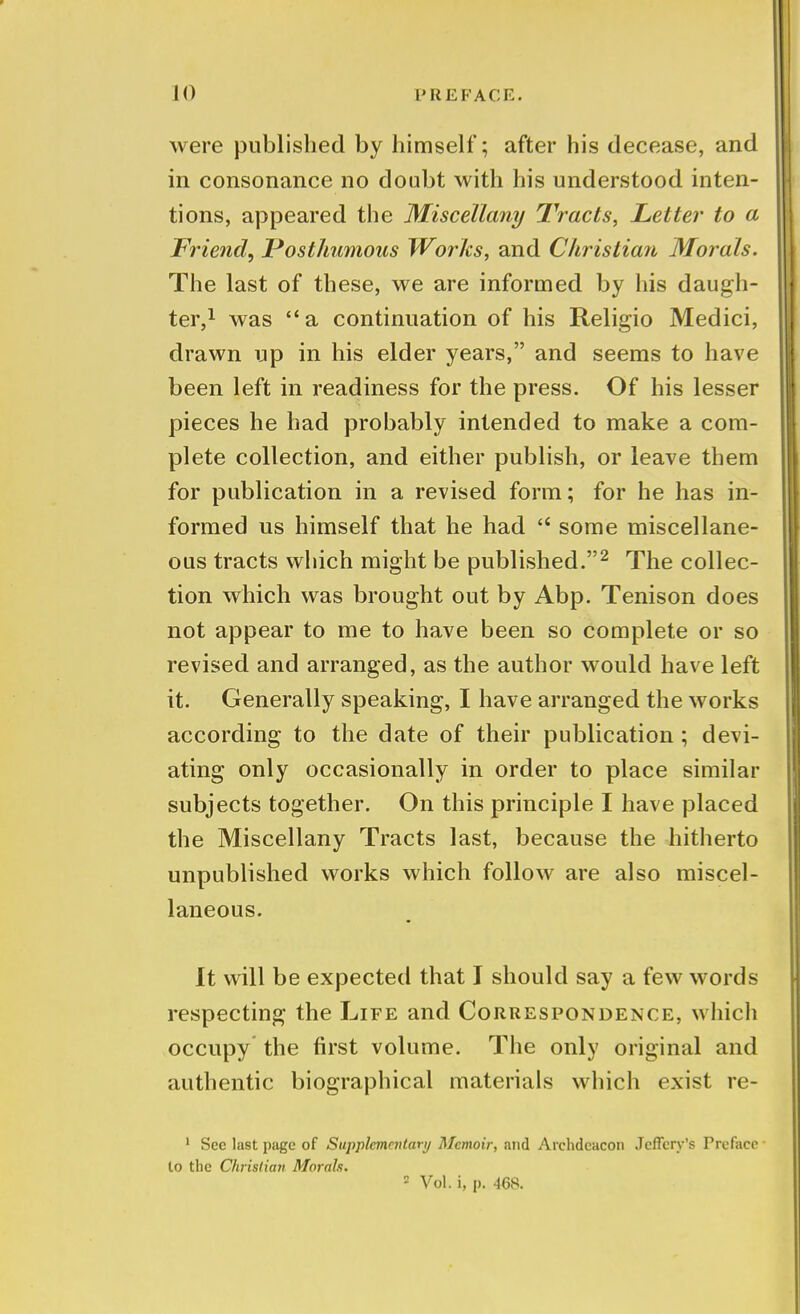 were published by himself; after his decease, and in consonance no doubt with his understood inten- tions, appeared the Miscellany Tracts, Letter to a Friend, Posthumous Works, and Christian Morals. The last of these, we are informed by his daugh- ter,1 was a continuation of his Religio Medici, drawn up in his elder years, and seems to have been left in readiness for the press. Of his lesser pieces he had probably intended to make a com- plete collection, and either publish, or leave them for publication in a revised form; for he has in- formed us himself that he had u some miscellane- ous tracts which might be published.2 The collec- tion which was brought out by Abp. Tenison does not appear to me to have been so complete or so revised and arranged, as the author would have left it. Generally speaking, I have arranged the works according to the date of their publication ; devi- ating only occasionally in order to place similar subjects together. On this principle I have placed the Miscellany Tracts last, because the hitherto unpublished works which follow are also miscel- laneous. It will be expected that I should say a few words respecting the Life and Correspondence, which occupy the first volume. The only original and authentic biographical materials which exist re- 1 See last page of Supplementary Memoir, and Archdeacon Jcffery's Preface to the Christian Morals. 2 Vol. i, p. 468.