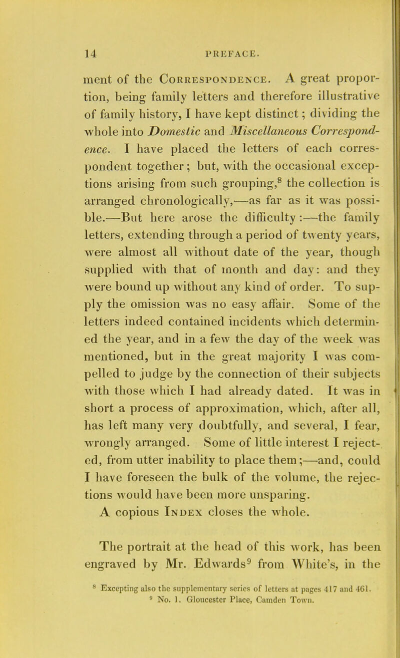 ment of the Correspondence. A great propor- tion, being* family letters and therefore illustrative of family history, I have kept distinct; dividing the whole into Domestic and Miscellaneous Correspond- ence. I have placed the letters of each corres- pondent together; but, with the occasional excep- tions arising from such grouping,8 the collection is arranged chronologically,—as far as it was possi- ble.—But here arose the difficulty :—the family letters, extending through a period of twenty years, were almost all without date of the year, though supplied with that of month and day: and they were bound up without any kind of order. To sup- ply the omission was no easy affair. Some of the letters indeed contained incidents which determin- ed the year, and in a few the day of the week was mentioned, but in the great majority I was com- pelled to judge by the connection of their subjects with those which I had already dated. It was in short a process of approximation, which, after all, has left many very doubtfully, and several, I fear, wrongly arranged. Some of little interest I reject- ed, from utter inability to place them;—and, could I have foreseen the bulk of the volume, the rejec- tions would have been more unsparing. A copious Index closes the whole. The portrait at the head of this work, has been engraved by Mr. Edwards9 from White's, in the 8 Excepting also the supplementary series of letters at pages 417 and 461. 9 No. 1. Gloucester Place, Camden Town.