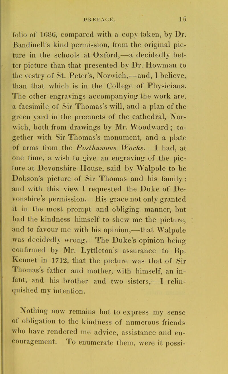 folio of 1686, compared with a copy taken, by Dr. Bandinell's kind permission, from the original pic- ture in the schools at Oxford,—a decidedly bet- ter picture than that presented by Dr. Howman to the vestry of St. Peter's, Norwich,—and, I believe, than that which is in the College of Physicians. The other engravings accompanying the work are, a facsimile of Sir Thomas's will, and a plan of the green yard in the precincts of the cathedral, Nor- wich, both from drawings by Mr. Woodward ; to- gether with Sir Thomas's monument, and a plate of arms from the Posthumous Works. I had, at one time, a wish to give an engraving of the pic- ture at Devonshire House, said by Walpole to be Dobson's picture of Sir Thomas and his family : and with this view I requested the Duke of De- vonshire's permission. His grace not only granted it in the most prompt and obliging manner, but had the kindness himself to shew me the picture, ' and to favour me with his opinion,—that Walpole was decidedly wrong. The Duke's opinion being confirmed by Mr. Lyttleton's assurance to Bp. Kennet in 1712, that the picture was that of Sir Thomas's father and mother, with himself, an in- fant, and his brother and two sisters,—I relin- quished my intention. Nothing now remains but to express my sense of obligation to the kindness of numerous friends who have rendered me advice, assistance and en- couragement. To enumerate them, were it possi-