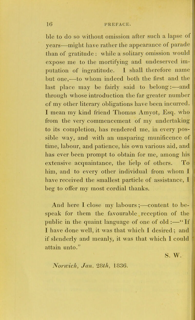 ble to do so without omission after such a lapse of years—might have rather the appearance of parade than of gratitude : while a solitary omission would expose me to the mortifying and undeserved im- putation of ingratitude. I shall therefore name but one,—to whom indeed both the first and the last place may be fairly said to belong:—and through whose introduction the far greater number of my other literary obligations have been incurred. I mean my kind friend Thomas Amyot, Esq. who from the very commencement of my undertaking to its completion, has rendered me, in every pos- sible way, and with an unsparing munificence of time, labour, and patience, his own various aid, and has ever been prompt to obtain for me, among his extensive acquaintance, the help of others. To him, and to every other individual from whom I have received the smallest particle of assistance, I beg to offer my most cordial thanks. And here I close my labours ;—-content to be- speak for them the favourable reception of the public in the quaint language of one of old :—If I have done well, it was that which I desired; and if slenderly and meanly, it was that which I could attain unto. S. W. Norivich, Jan. 28//*, 1836.