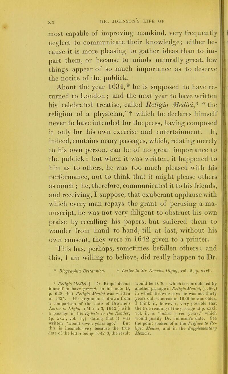 most capable of improving mankind, very frequently neglect to communicate their knowledge; either be- cause it is more pleasing to gather ideas than to im- part them, or because to minds naturally great, few things appear of so much importance as to deserve the notice of the publick. About the year 1634,* he is supposed to have re- turned to London ; and the next year to have written his celebrated treatise, called Religio Medici,3 the religion of a physician,t which he declares himself never to have intended for the press, having composed it only for his own exercise and entertainment. It, indeed, contains many passages, which, relating merely to his own person, can be of no great importance to the publick: but when it was written, it happened to him as to others, he was too much pleased with his performance, not to think that it might please others as much ; he, therefore, communicated it to his friends, and receiving, I suppose, that exuberant applause with which every man repays the grant of perusing a ma- nuscript, he was not very diligent to obstruct his own praise by recalling his papers, but suffered them to wander from hand to hand, till at last, without his own consent, they were in 1642 given to a printer. This has, perhaps, sometimes befallen others; and this, I am willing to believe, did really happen to Dr. * Biographia Britannica. j Letter to Sir Kenelm Digby, vol. ii, p. xxvii. 3 Religio Medici.'] Dr. Kippis deems would be 1G36; which is contradicted by himself to have proved, in his note B, another passage in Religio Medici, (p. f>0,) p. 628, that Religio Medici was written in which Browne says he was not thirty in 1G35. His argument is drawn from years old, whereas in 1636 he was older, a comparison of the date of Browne's I think it, however, very possible that Letter to Digby, (March 3, 1642,) with the true reading of the passage at p. xxxi, a passage in his Epistle to the Reader, vol. ii, is  above seven years, Which (p. xxxi, vol. ii,) stating that it was would justify Dr. Johnson's date. See written about seven years ago. But the point spoken of in the Preface to Re- this is inconclusive; because the true ligio Medici, and in the Supplementary date of the letter being 1642-3, the result Memoir.