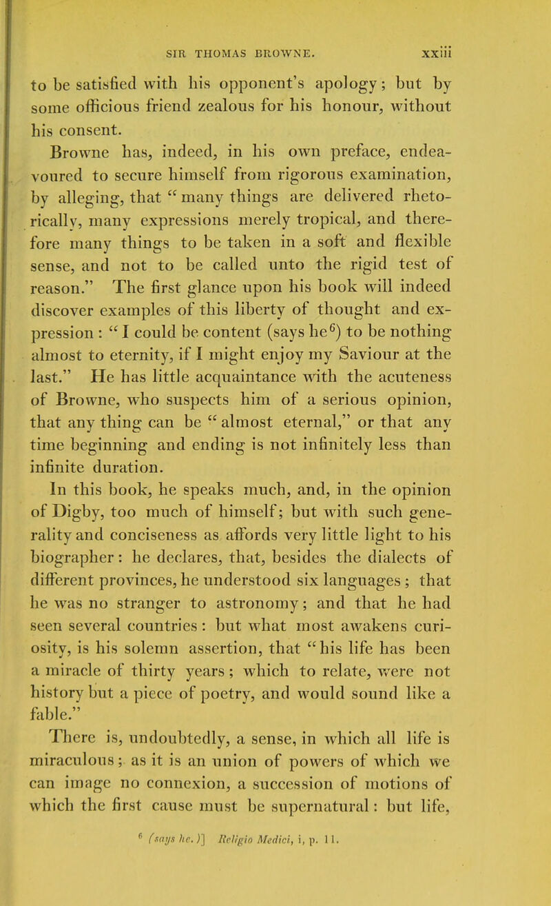 to be satisfied with his opponent's apology; but by some officious friend zealous for his honour, without his consent. Browne has, indeed, in his own preface, endea- voured to secure himself from rigorous examination, by alleging, that  many things are delivered rheto- rically, many expressions merely tropical, and there- fore many things to be taken in a soft and flexible sense, and not to be called unto the rigid test of reason. The first glance upon his book will indeed discover examples of this liberty of thought and ex- pression :  I could be content (says he6) to be nothing almost to eternity, if I might enjoy my Saviour at the last. He has little acquaintance with the acuteness of Browne, who suspects him of a serious opinion, that any thing can be  almost eternal, or that any time beginning and ending is not infinitely less than infinite duration. In this book, he speaks much, and, in the opinion of Digby, too much of himself; but with such gene- rality and conciseness as affords very little light to his biographer: he declares, that, besides the dialects of different provinces, he understood six languages ; that he was no stranger to astronomy; and that he had seen several countries: but what most awakens curi- osity, is his solemn assertion, that his life has been a miracle of thirty years; which to relate, wTere not history but a piece of poetry, and would sound like a fable. There is, undoubtedly, a sense, in which all life is miraculous; as it is an union of powers of which we can image no connexion, a succession of motions of which the first cause must be supernatural: but life, p (says he.)] Iieligio Medici, i, p. 11.