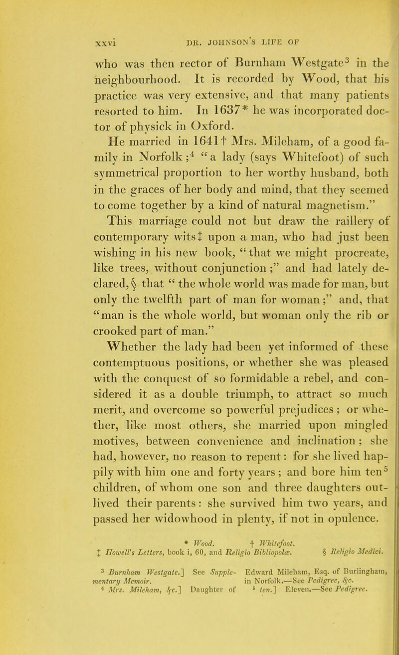 who was then rector of Burnham Westgate3 in the neighbourhood. It is recorded by Wood, that his practice was very extensive, and that many patients resorted to him. In 1637* he was incorporated doc- tor of physick in Oxford. He married in 16411 Mrs. Mileham, of a good fa- mily in Norfolk;4 a lady (says Whitefoot) of such symmetrical proportion to her worthy husband, both in the graces of her body and mind, that they seemed to come together by a kind of natural magnetism. This marriage could not but draw the raillery of contemporary wits I upon -a man, who had just been wishing in his new book, that we might procreate, like trees, without conjunction; and had lately de- clared, § that  the whole world was made for man, but only the twelfth part of man for woman; and, that man is the whole world, but woman only the rib or crooked part of man. Whether the lady had been yet informed of these contemptuous positions, or whether she was pleased with the conquest of so formidable a rebel, and con- sidered it as a double triumph, to attract so much merit, and overcome so powerful prejudices ; or whe- ther, like most others, she married upon mingled motives, between convenience and inclination; she had, however, no reason to repent: for she lived hap- pily with him one and forty years ; and bore him ten5 children, of whom one son and three daughters out- lived their parents: she survived him two years, and passed her widowhood in plenty, if not in opulence. * Wood. f Whitefoot. % Howell's Letters, book i, 60, and Religio Bibliop'olcc. § Religio Medici. 3 Burnham. Westgate.'] Sec Supple- Edward Mileham, Esq. of Bnrlinghain, mcntary Memoir. in Norfolk.—See Pedigree, A[C. < Mrs. Mileham, #C.] Daughter of * ten,] Eleven.—See Pedigree.