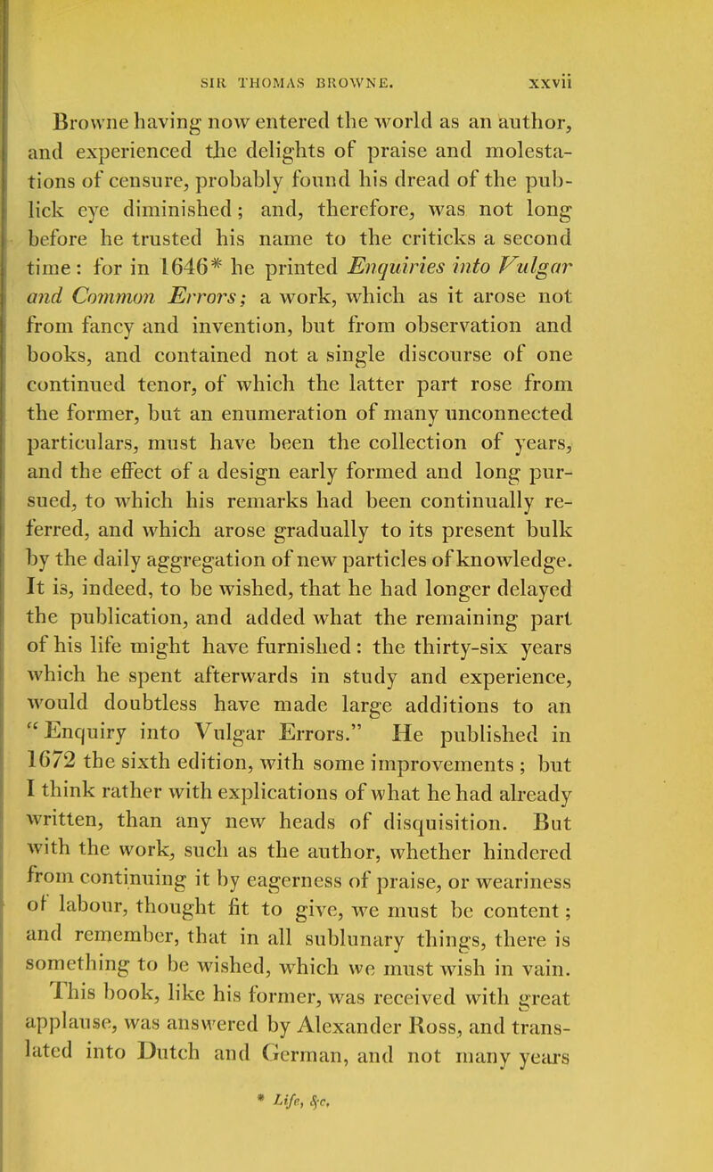 Browne having now entered the world as an author, and experienced the delights of praise and molesta- tions of censure, prohably found his dread of the pub- lick eye diminished; and, therefore, was not long before he trusted his name to the criticks a second time: for in 1646* he printed Enquiries into Vulgar and Common Errors; a work, which as it arose not from fancy and invention, but from observation and books, and contained not a single discourse of one continued tenor, of which the latter part rose from the former, but an enumeration of many unconnected particulars, must have been the collection of years, and the effect of a design early formed and long pur- sued, to which his remarks had been continually re- ferred, and which arose gradually to its present bulk by the daily aggregation of new particles of knowledge. It is, indeed, to be wished, that he had longer delayed the publication, and added what the remaining part of his life might have furnished : the thirty-six years which he spent afterwards in study and experience, would doubtless have made large additions to an  Enquiry into Vulgar Errors. He published in 1672 the sixth edition, with some improvements ; but I think rather with explications of what he had already written, than any new heads of disquisition. But with the work, such as the author, whether hindered from continuing it by eagerness of praise, or weariness of labour, thought fit to give, we must be content; and remember, that in all sublunary things, there is something to be wished, which we must wish in vain. This book, like his former, was received with great applause, was answered by Alexander Ross, and trans- lated into Dutch and German, and not many years