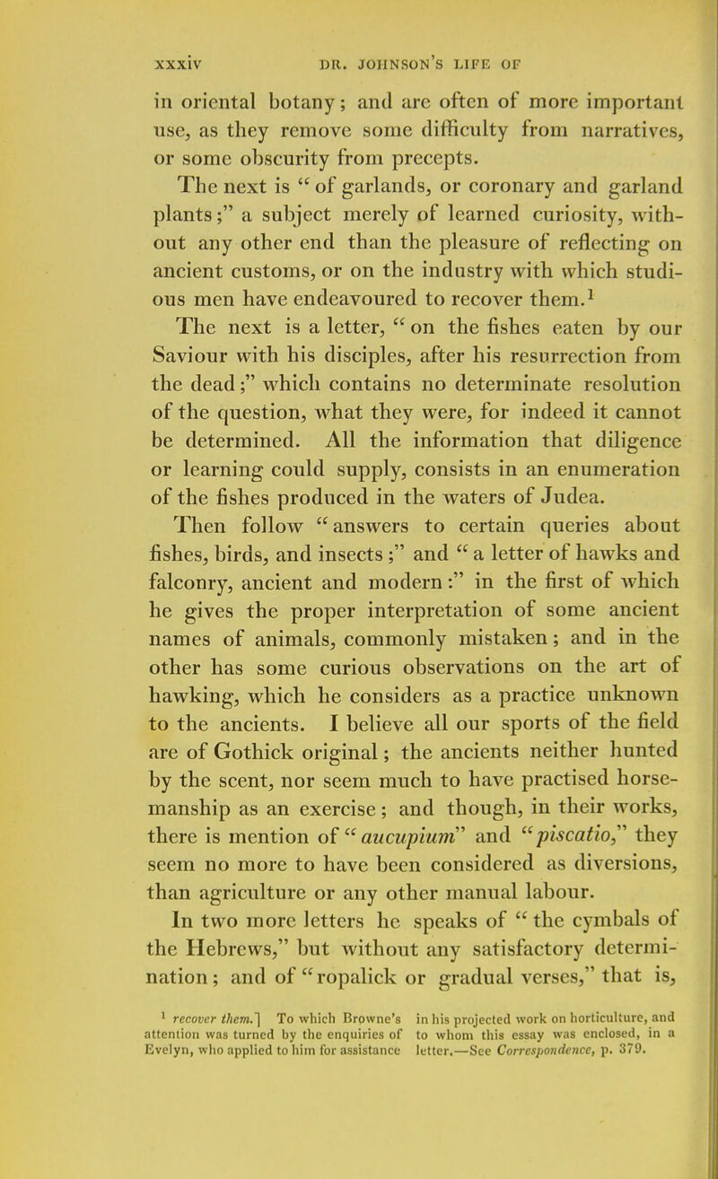 in oriental botany; and are often of more important use., as they remove some difficulty from narratives, or some obscurity from precepts. The next is  of garlands, or coronary and garland plants; a subject merely of learned curiosity, with- out any other end than the pleasure of reflecting on ancient customs, or on the industry with which studi- ous men have endeavoured to recover them.1 The next is a letter,  on the fishes eaten by our Saviour with his disciples, after his resurrection from the dead; which contains no determinate resolution of the question, what they were, for indeed it cannot be determined. All the information that diligence or learning could supply, consists in an enumeration of the fishes produced in the waters of Judea. Then follow answers to certain queries about fishes, birds, and insects ; and  a letter of hawks and falconry, ancient and modern: in the first of which he gives the proper interpretation of some ancient names of animals, commonly mistaken; and in the other has some curious observations on the art of hawking, which he considers as a practice unknown to the ancients. I believe all our sports of the field are of Gothick original; the ancients neither hunted by the scent, nor seem much to have practised horse- manship as an exercise; and though, in their works, there is mention of  aucupium and  piscatio they seem no more to have been considered as diversions, than agriculture or any other manual labour. In two more letters he speaks of  the cymbals of the Hebrews, but without any satisfactory determi- nation ; and of  ropalick or gradual verses, that is, 1 recover them.~\ To which Browne's in liis projected work on horticulture, and attention was turned by the enquiries of to whom this essay was enclosed, in a Evelyn, who applied to him for assistance letter.—See Correspondence, p. 379.