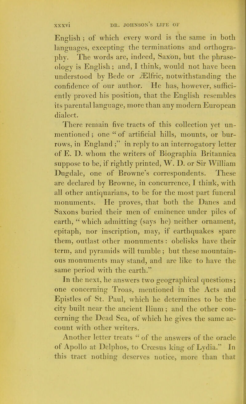 English ; of which every word is the same in both languages, excepting the terminations and orthogra- phy. The words are, indeed, Saxon, but the phrase- ology is English ; and, I think, would not have been understood by Bede or iElfric, notwithstanding the confidence of our author. He has, however, suffici- ently proved his position, that the English resembles its parental language, more than any modern European dialect. There remain five tracts of this collection yet un- mentioned; one  of artificial hills, mounts, or bur- rows, in England ; in reply to an interrogatory letter of E. D. whom the writers of Biographia Britannica suppose to be, if rightly printed, W. D. or Sir William Dugdale, one of Browne's correspondents. These are declared by Browne, in concurrence, I think, with all other antiquarians, to be for the most part funeral monuments. He proves, that both the Danes and Saxons buried their men of eminence under piles of earth,  which admitting (says he) neither ornament, epitaph, nor inscription, may, if earthquakes spare them, outlast other monuments: obelisks have their term, and pyramids will tumble; but these mountain- ous monuments may stand, and are like to have the same period with the earth. In the next, he answers two geographical questions; one concerning Troas, mentioned in the Acts and Epistles of St. Paul, which he determines to be the city built near the ancient Ilium; and the other con- cerning the Dead Sea, of which he gives the same ac- count with other writers. Another letter treats  of the answers of the oracle of Apollo at Dclphos, to Croesus king of Lydia. In this tract nothing deserves notice, more than that