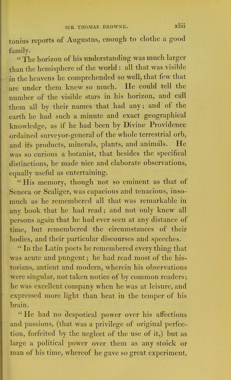 tonius reports of Augustus, enough to clothe a good family. « The horizon of his understanding was much larger than the hemisphere of the world: all that was visible in the heavens he comprehended so well, that few that are under them knew so much. He could tell the number of the visible stars in his horizon, and call them all by their names that had any; and of the earth he had such a minute and exact geographical knowledge, as if he had been by Divine Providence ordained surveyor-general of the whole terrestrial orb, and its products, minerals, plants, and animals. He was so curious a botanist, that besides the specifical distinctions, he made nice and elaborate observations, equally useful as entertaining. His memory, though not so eminent as that of Seneca or Scaliger, was capacious and tenacious, inso- much as he remembered all that was remarkable in any book that he had read; and not only knew all persons again that he had ever seen at any distance of time, but remembered the circumstances of their bodies, and their particular discourses and speeches. In the Latin poets he remembered everything that was acute and pungent; he had read most of the his- torians, antient and modern, wherein his observations were singular, not taken notice of by common readers; he was excellent company when he was at leisure, and expressed more light than heat in the temper of his brain. He had no despotical power over his affections and passions, (that was a privilege of original perfec- tion, forfeited by the neglect of the use of it,) but as large a political power over them as any stoick or man of his time, whereof he gave so great experiment,