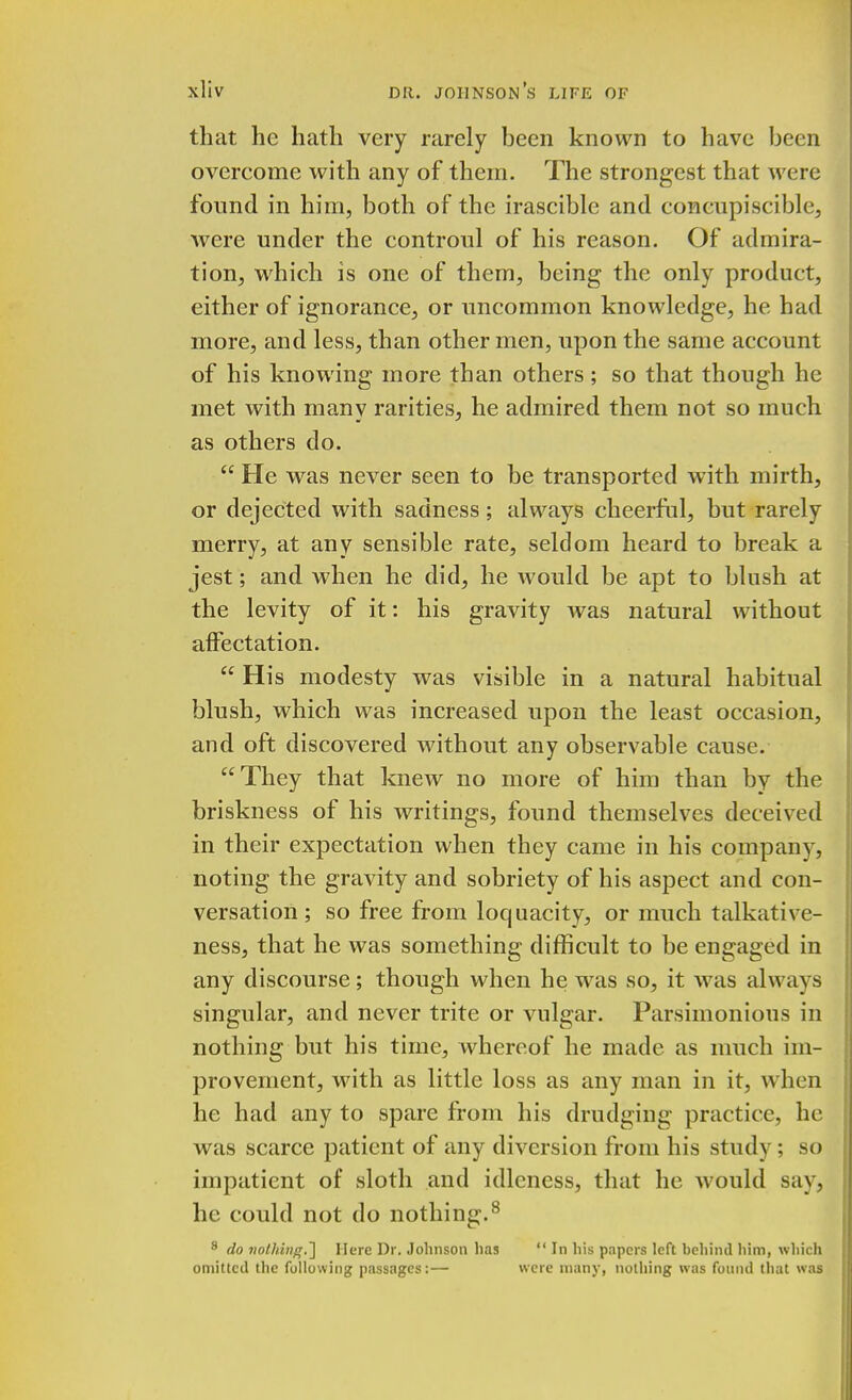 that he hath very rarely been known to have been overcome with any of them. The strongest that were found in him, both of the irascible and coneupiscible, were under the controul of his reason. Of admira- tion, which is one of them, being the only product, either of ignorance, or uncommon knowledge, he had more, and less, than other men, upon the same account of his knowing more than others ; so that though he met with many rarities, he admired them not so much as others do.  He was never seen to be transported with mirth, or dejected with sadness; always cheerful, but rarely merry, at any sensible rate, seldom heard to break a jest; and when he did, he would be apt to blush at the levity of it: his gravity was natural without affectation.  His modesty was visible in a natural habitual blush, which was increased upon the least occasion, and oft discovered without any observable cause. They that knew no more of him than by the briskness of his writings, found themselves deceived in their expectation when they came in his company, noting the gravity and sobriety of his aspect and con- versation ; so free from loquacity, or much talkative- ness, that he was something difficult to be engaged in any discourse; though when he was so, it was always singular, and never trite or vulgar. Parsimonious in nothing but his time, whereof he made as much im- provement, with as little loss as any man in it, when he had any to spare from his drudging practice, he was scarce patient of any diversion from his study ; so impatient of sloth and idleness, that he would say, he could not do nothing.8 8 do nothing.'] Here Dr. Johnson lias  In his papers left behind him, which omitted the following passages:— were many, nothing was found (hat was
