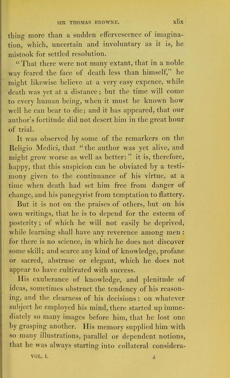 thing more than a sudden effervescence of imagina- tion, which, uncertain and involuntary as it is, he mistook for settled resolution. That there were not many extant, that in a noble wav feared the face of death less than himself, he J might likewise believe at a very easy expence, while death was yet at a distance; but the time will come to every human being, when it must be known how Avell he can bear to die; and it has appeared, that our author's fortitude did not desert him in the great hour of trial. It was observed by some of the remarkers on the Religio Medici, that the author was yet alive, and might grow worse as well as better: it is, therefore, happy, that this suspicion can be obviated by a testi- mony given to the continuance of his virtue, at a time when death had set him free from danger of change, and his panegyrist from temptation to flattery. But it is not on the praises of others, but on his own writings, that he is to depend for the esteem of posterity ; of which he will not easily be deprived, while learning shall have any reverence among men: for there is no science, in which he does not discover some skill; and scarce any kind of knowledge, profane or sacred, abstruse or elegant, which he does not appear to have cultivated with success. His exuberance of knowledge, and plenitude of ideas, sometimes obstruct the tendency of his reason- ing, and the clearness of his decisions : on whatever subject he employed his mind, there started up imme- diately so many images before him, that he lost one by grasping another. His memory supplied him with so many illustrations, parallel or dependent notions, that he was always starting into collateral considera- vol. r. a