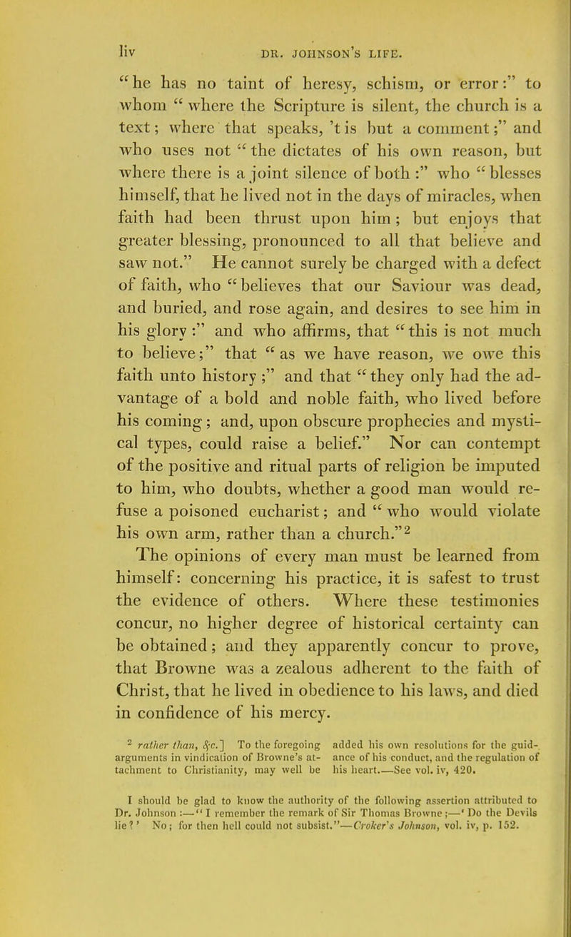  he has no taint of heresy, schism, or error: to whom  where the Scripture is silent, the church is a text; where that speaks, 't is but a comment; and who uses not  the dictates of his own reason, but where there is a joint silence of both : who blesses himself, that he lived not in the days of miracles, when faith had been thrust upon him; but enjoys that greater blessing, pronounced to all that believe and saw not. He cannot surely be charged with a defect of faith, who  believes that our Saviour was dead, and buried, and rose again, and desires to see him in his glory : and who affirms, that  this is not much to believe; that as we have reason, we owe this faith unto history ; and that they only had the ad- vantage of a bold and noble faith, who lived before his coining; and, upon obscure prophecies and mysti- cal types, could raise a belief. Nor can contempt of the positive and ritual parts of religion be imputed to him, who doubts, whether a good man would re- fuse a poisoned eucharist; and  who would violate his own arm, rather than a church.2 The opinions of every man must be learned from himself: concerning his practice, it is safest to trust the evidence of others. Where these testimonies concur, no higher degree of historical certainty can be obtained; and they apparently concur to prove, that Browne was a zealous adherent to the faith of Christ, that he lived in obedience to his laws, and died in confidence of his mercy. 2 rather than, c^-c] To the foregoing added his own resolutions for the guid- arguments in vindication of Browne's at- ance of his conduct, and the regulation of tachment to Christianity, may well be his heart.—See vol. IT, 420. I should be glad to know the authority of the following assertion attributed to Dr. Johnson :— I remember the remark of Sir Thomas Browne ;—' Do the Devils lie?' No; for then hell could not subsist.—Croker's Johnson, vol. iv, p. 152.