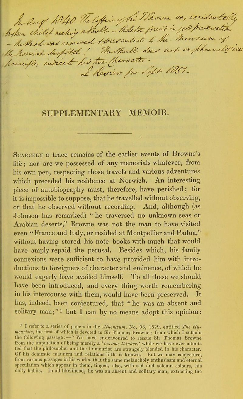 Mu. c&as - ^^/^ ^/^^^^ I SUPPLEMENTARY MEMOIR. Scarcely a trace remains of the earlier events of Browne's life ; nor are we possessed of any memorials whatever, from his own pen, respecting those travels and various adventures which preceded his residence at Norwich. An interesting piece of autobiography must, therefore, have perished; for it is impossible to suppose, that he travelled without observing, or that he observed without recording. And, although (as Johnson has remarked) he traversed no unknown seas or Arabian deserts, Browne was not the man to have visited even France and Italy, or resided at Montpellier and Padua, without having stored his note books with much that would have amply repaid the perusal. Besides which, his family connexions were sufficient to have provided him with intro- ductions to foreigners of character and eminence, of which he would eagerly have availed himself. To all these we should have been introduced, and every thing worth remembering in his intercourse with them, would have been preserved. It has, indeed, been conjectured, that he was an absent and solitary man;* but I can by no means adopt this opinion: ] I refer to a series of papers in the Athenccum, No. 93, 1829, entitled The Hu- mourists, the first of which is devoted to Sir Thomas Browne; from which I subjoin the following passage:— We have endeavoured to rescue Sir Thomas Browne from the imputation of being merely a ' curious thinker,' while we have ever admit- ted that the philosopher and the humourist are strangely blended in his character. Of his domestic manners and relations little is known. But we may conjecture, from various passages in his works, that the same melancholy enthusiasm and eternal speculation which appear in them, tinged, also, with sad and solemn colours, his daily habits. In all likelihood, he was an absent and solitary man, extracting the