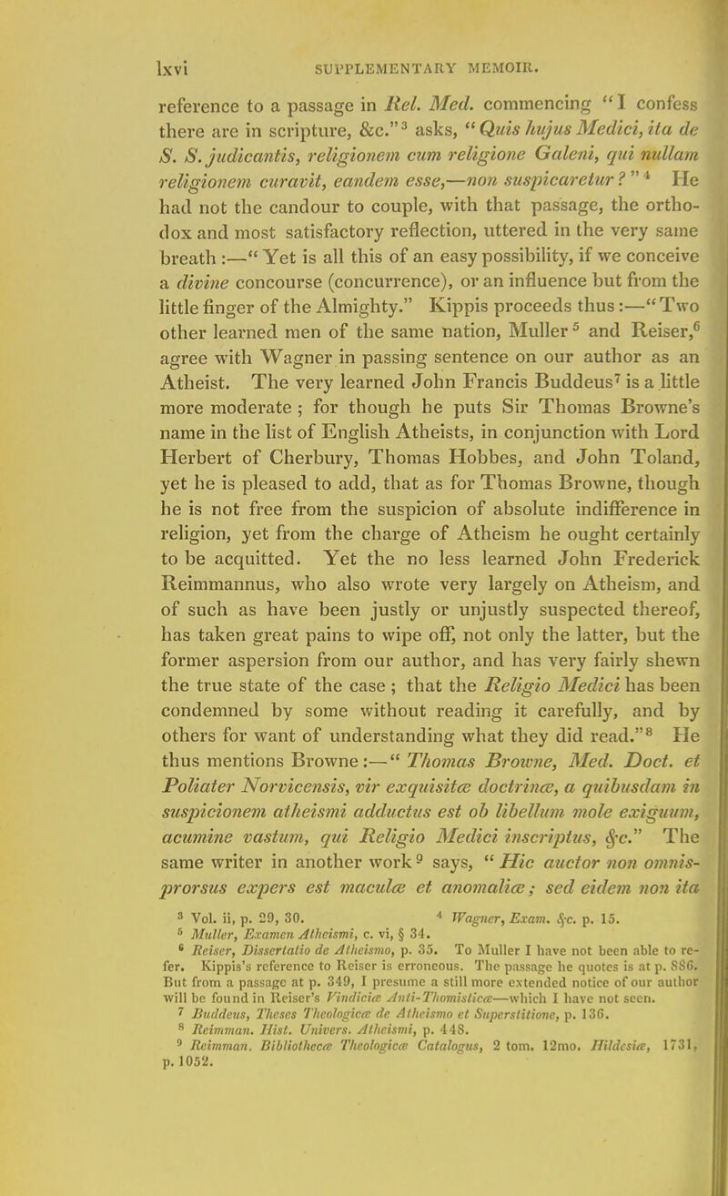 reference to a passage in Rel. Med. commencing  I confess there are in scripture, &c.3 asks,  Quis hujus Medici, ita de S. S. judicantis, religionem cum religione Galeni, qui nullum religionem curavit, eandem esse,—non suspicaretur ?  4 He had not the candour to couple, with that passage, the ortho- dox and most satisfactory reflection, uttered in the very same breath :— Yet is all this of an easy possibility, if we conceive a divine concourse (concurrence), or an influence but from the little finger of the Almighty. Kippis proceeds thus:— Two other learned men of the same nation, Muller 5 and Reiser,6 agree with Wagner in passing sentence on our author as an Atheist. The very learned John Francis Buddeus7 is a little more moderate ; for though he puts Sir Thomas Browne's name in the list of English Atheists, in conjunction with Lord Herbert of Cherbury, Thomas Hobbes, and John Toland, yet he is pleased to add, that as for Thomas Browne, though he is not free from the suspicion of absolute indifference in religion, yet from the charge of Atheism he ought certainly to be acquitted. Yet the no less learned John Frederick Reimmannus, who also wrote very largely on Atheism, and of such as have been justly or unjustly suspected thereof, has taken great pains to wipe off, not only the latter, but the former aspersion from our author, and has very fairly shewn the true state of the case ; that the Religio Medici has been condemned by some without reading it carefully, and by others for want of understanding what they did read.8 He thus mentions Browne:— Thomas Broivne, Med. Doct. et Poliater Norvicensis, vir exquisites doctrines, a quibusdam in suspicionem atheismi adductus est ob libellum mole exiguum, acumine vastum, qui Religio Medici inscriptus, $•<?. The same writer in another work 9 says,  Hie auctor non omms- prorsus expers est maculae et anomalice; sed eidem non ita 3 Vol. ii, p. 29, 30. A Wagner, Exam. §c. p. 15. 5 Mutter, Examen Atheismi, c. vi, § 34. 8 Reiser, Dissertalio de Atheismo, p. 35. To Muller I have not been able to re- fer. Kippis's reference to Reiser is erroneous. The passage he quotes is at p. SSG. But from a passage at p. 349, I presume a still more extended notice of our author will be found in Reiser's Vindicicc Anti-ThomisticcB—which I have not seen. 7 Buddeus, Theses Thcotogicec de Atheismo et Supcrslitione, p. 13G. 8 Reimman. Hist. Univers. Atheismi, p. 448. 9 Reimman. Bibtiolhccte Thc.olagicm Catalogus, 2 torn. 12mo. Hildcsi<v, 1731, p. 1052.