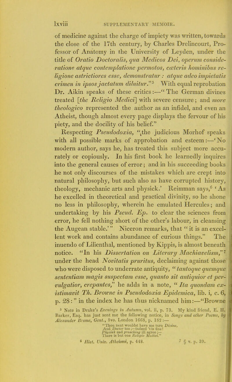 of medicine against the charge of impiety was written, towards the close of the 17th century, by Charles Drelincourt, Pro- fessor of Anatomy in the University of Leyden, under the title of Oratio Doctoralis, qua Medicos Dei, operum conside- ration? atque contemplatione permotos, cceteris hominibus re- ligione astrictiores esse, demonstratur : atque adeo impietatis crimen in ipsos jactatum diluitur5 With equal reprobation Dr. Aikin speaks of these critics:— The German divines treated [the Religio Medici] with severe censure; and more theologico represented the author as an infidel, and even an Atheist, though almost every page displays the fervour of his piety, and the docility of his belief. Respecting Pseudodoxia, ,the judicious Morhof speaks with all possible marks of approbation and esteem:—' No modern author, says he, has treated this subject more accu- rately or copiously. In his first book he learnedly inquires into the general causes of error; and in his succeeding books he not only discourses of the mistakes which are crept into natural philosophy, but such also as have corrupted history, theology, mechanic arts and physick.' Reimman says,6 ' As he excelled in theoretical and practical divinity, so he shone no less in philosophy, wherein he emulated Hercules; and undertaking by his Pseud. Ep. to clear the sciences from error, he fell nothing short of the other's labour, in cleansing the Augean stable.' Niceron remarks, that  it is an excel- lent work and contains abundance of curious things. The inuendo of Lilienthal, mentioned by Kippis, is almost beneath notice. In his Dissertation on Literary Machiavelism, 7 under the head Novitatis pruritus, declaiming against those who were disposed to underrate antiquity,  tantoque quern que sententiam magis suspectam esse, quanto sit antiquior et pcr- vulgatior, crepantes he adds in a note,  Ita quondam ex- istimavit Th. Browne in Pseudodoxia Epidemica, lib. i, c. 6, p. 28: in the index he has thus nicknamed him:—Browne fi Note in Drake's Evenings in Autumn, vol. ii, p. 73. My kind friend, E. H. Barker, Esq. has just sent me the following notice, in Songs and other Poems, by Alexander Brome, Gent., 8vo. London 1GC8, p. 182:— Thou next wouldst have trie turn Divine, And Doctor too;—indeed 'tis line! Physick aud pTtachinq ill acree ;— There is hut one Hcligio Jucitict.