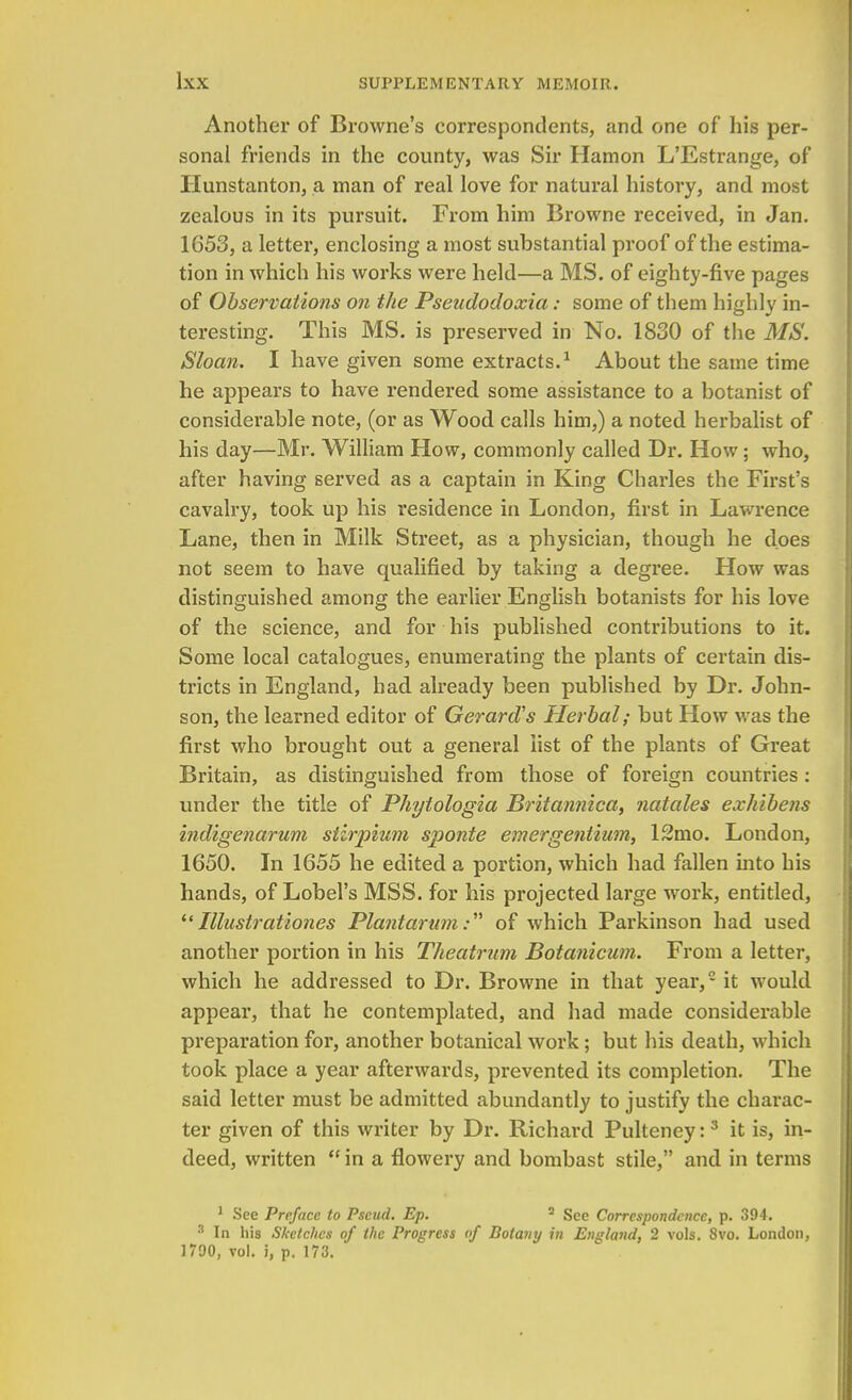 Another of Browne's correspondents, and one of his per- sonal friends in the county, was Sir Hamon L'Estrange, of Hunstanton, a man of real love for natural history, and most zealous in its pursuit. From him Browne received, in Jan. 1653, a letter, enclosing a most substantial proof of the estima- tion in which his works were held—a MS. of eighty-five pages of Observations on the Pseudodoxia: some of them highly in- teresting. This MS. is preserved in No. 1830 of the MS. Sloan. I have given some extracts.1 About the same time he appears to have rendered some assistance to a botanist of considerable note, (or as Wood calls him,) a noted herbalist of his day—Mr. William How, commonly called Dr. How; who, after having served as a captain in King Charles the First's cavalry, took up his i*esidence in London, first in Lawrence Lane, then in Milk Street, as a physician, though he does not seem to have qualified by taking a degree. How was distinguished among the earlier English botanists for his love of the science, and for his published contributions to it. Some local catalogues, enumerating the plants of certain dis- tricts in England, had already been published by Dr. John- son, the learned editor of Gerard's Herbal; but How was the first who brought out a general list of the plants of Great Britain, as distinguished from those of foreign countries : under the title of Phytologia Britannica, natales exhibens indigenarum slirpium sponte emergentium, 12mo. London, 1650. In 1655 he edited a portion, which had fallen into his hands, of Lobel's MSS. for his projected large work, entitled, Illustrationes Plantarum: of which Parkinson had used another portion in his Theatrum Botanicum. From a letter, which he addressed to Dr. Browne in that year,2 it would appear, that he contemplated, and had made considerable preparation for, another botanical work; but his death, which took place a year afterwards, prevented its completion. The said letter must be admitted abundantly to justify the charac- ter given of this writer by Dr. Richard Pulteney:3 it is, in- deed, written  in a flowery and bombast stile, and in terms 1 See Preface to Pseud. Ep. 2 See Correspondence, p. 394. 3 In his Sketches of the Progress of Botany in England, 2 vols. 8vo. London, 1790, vol. i, p. 173.