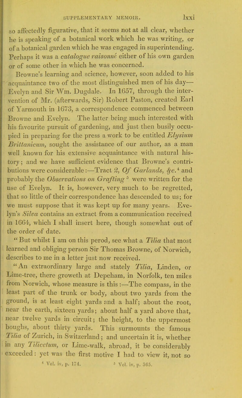 so affectedly figurative, that it seems not at all clear, whether he is speaking of a botanical work which he was writing, or of a botanical garden which he was engaged in superintending. Perhaps it was a catalogue raisonne, either of his own garden or of some other in which he was concerned. Browne's learning and science, however, soon added to his acquaintance two of the most distinguished men of his day— Evelyn and Sir Wm. Dugdale. In 1657> through the inter- vention of Mr. (afterwards, Sir) Robert Paston, created Earl of Yarmouth in 1673, a correspondence commenced between Browne and Evelyn. The latter being much interested with his favourite pursuit of gardening, and just then busily occu- pied in preparing for the press a work to be entitled Elysium Brittanicum, sought the assistance of our author, as a man well known for his extensive acquaintance with natural his- tory ; and we have sufficient evidence that Browne's contri- butions were considerable:—Tract 2, Of Garlands, tyc.4 and probably the Observations on Grafting 5 were written for the use of Evelyn. It is, however, very much to be regretted, that so little of their correspondence has descended to us; for we must suppose that it was kept up for many years. Eve- lyn's Silva contains an extract from a communication received in 1664, which I shall insert here, though somewhat out of the order of date. But whilst I am on this perod, see what a Tilia that most learned and obliging person Sir Thomas Browne, of Norwich, describes to me in a letter just now received. An extraordinary large and stately Tilia, Linden, or Lime-tree, there groweth at Depeham, in Norfolk, ten miles from Norwich, whose measure is this:—The compass, in the least part of the trunk or body, about two yards from the ground, is at least eight yards and a half; about the root, near the earth, sixteen yards; about half a yard above that, near twelve yards in circuit; the height, to the uppermost boughs, about thirty yards. This surmounts the famous Tilia of Zurich, in Switzerland; and uncertain it is, whether in any Tilicetum, or Lime-walk, abroad, it be considerably exceeded : yet was the first motive I had to view it, not so * Vol. iv, p. 174. « Vol. iv, p. 3C5.