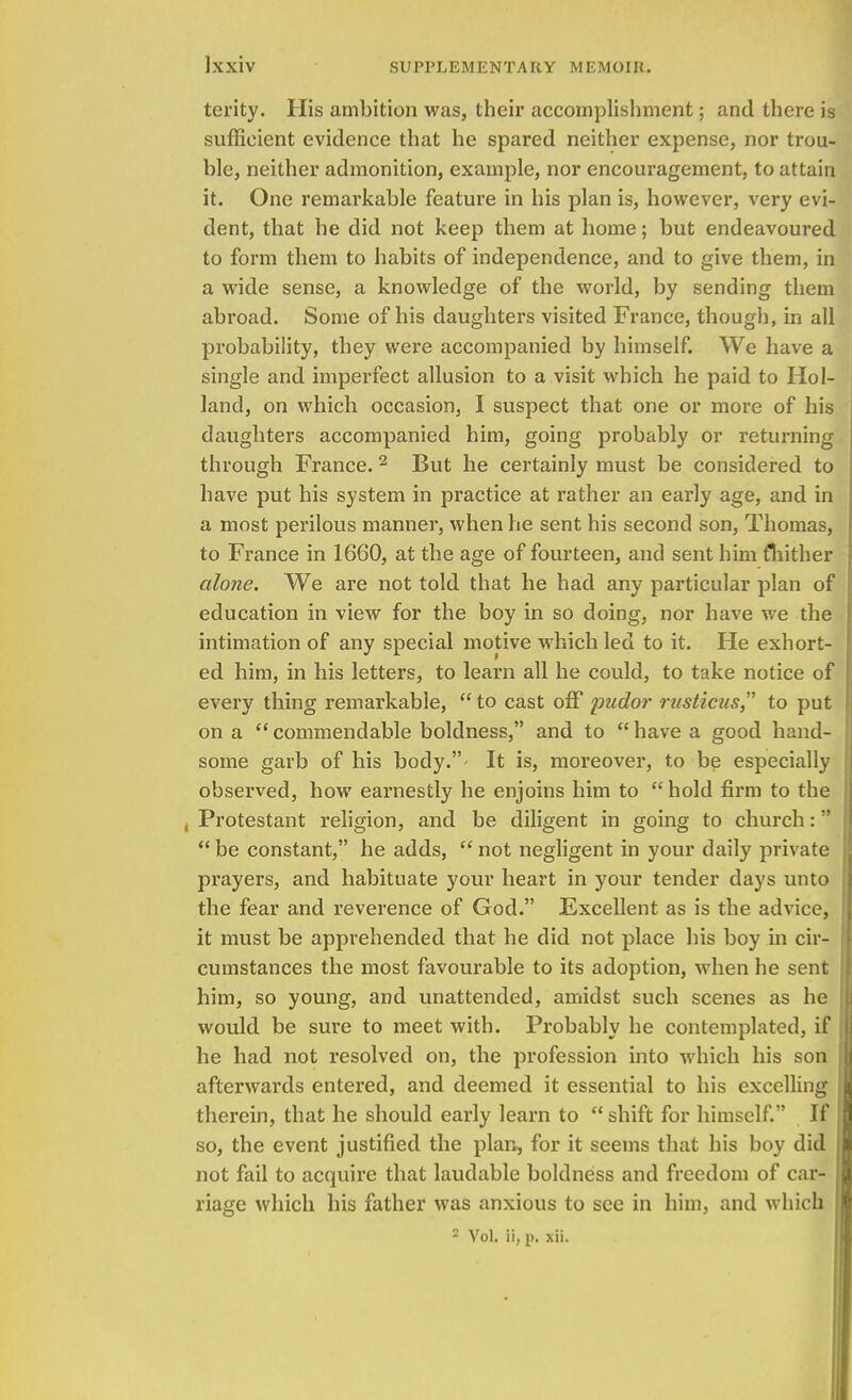 terity. His ambition was, their accomplishment; and there is sufficient evidence that he spared neither expense, nor trou- ble, neither admonition, example, nor encouragement, to attain it. One remarkable feature in his plan is, however, very evi- dent, that he did not keep them at home; but endeavoured to form them to habits of independence, and to give them, in a wide sense, a knowledge of the world, by sending them abroad. Some of his daughters visited France, though, in all probability, they were accompanied by himself. We have a single and imperfect allusion to a visit which he paid to Hol- land, on which occasion, I suspect that one or more of his daughters accompanied him, going probably or returning through France. 2 But he certainly must be considered to have put his system in practice at rather an early age, and in a most perilous manner, when he sent his second son, Thomas, to France in 1660, at the age of fourteen, and sent him fhither alone. We are not told that he had any particular plan of education in view for the boy in so doing, nor have we the intimation of any special motive which led to it. He exhort- ed him, in his letters, to learn all he could, to take notice of every thing remarkable,  to cast off pudor rusticus to put on a  commendable boldness, and to  have a good hand- some garb of his body.- It is, moreover, to be especially observed, how earnestly he enjoins him to  hold firm to the , Protestant religion, and be diligent in going to church:  be constant, he adds,  not negligent in your daily private prayers, and habituate your heart in your tender days unto the fear and reverence of God. Excellent as is the advice, it must be apprehended that he did not place his boy in cir- cumstances the most favourable to its adoption, when he sent him, so young, and unattended, amidst such scenes as he would be sure to meet with. Probably he contemplated, if he had not resolved on, the profession into which his son afterwards entered, and deemed it essential to his excelling therein, that he should early learn to  shift for himself. If so, the event justified the plan, for it seems that his boy did not fail to acquire that laudable boldness and freedom of car- riage which his father was anxious to see in him, and which 2 Vol. ii, p. xii.