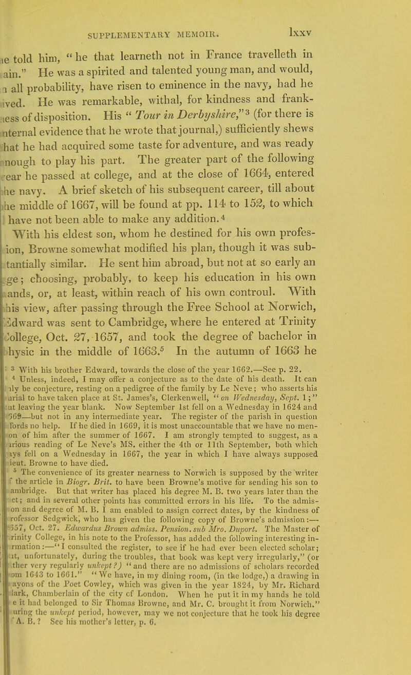 le told him,  he that learneth not in France travelleth in ain. He was a spirited and talented young man, and would, 1 all probability, have risen to eminence in the navy, had he ived. He was remarkable, withal, for kindness and frank- ness of disposition. His  Tour in Derbyshire?* (for there is nternal evidence that he wrote that journal,) sufficiently shews hat he had acquired some taste for adventure, and was ready nough to play his part. The greater part of the following • ear he passed at college, and at the close of 1664, entered be navy. A brief sketch of his subsequent career, till about ihe middle of 1667, will be found at pp. 114 to 152, to which have not been able to make any addition.* With his eldest son, whom he destined for his own profes- ion, Browne somewhat modified his plan, though it was sub- tantially similar. He sent him abroad, but not at so early an , ge; choosing, probably, to keep his education in his own : ands, or, at least, within reach of his own controul. With bis view, after passing through the Free School at Norwich, iklward was sent to Cambridge, where he entered at Trinity College, Oct. 27, 1657, and took the degree of bachelor in hysic in the middle of 1663.5 In the autumn of 1663 he 3 With his brother Edward, towards the close of the year 1662.—See p. 22. 4 Unless, indeed, I may offer a conjecture as to the date of his death. It can |l lly be conjecture, resting on a pedigree of the family by Le Neve; who asserts his I'urial to have taken place at St. James's, Clerkenwell, on Wednesday, Sept. 1; leaving the year blank. Now September 1st fell on a Wednesday in 1624 and %S>—but not in any intermediate year. The register of the parish in question fords no help. If he died in 1669, it is most unaccountable that we have no men- on of him after the summer of 1667. I am strongly tempted to suggest, as a nious reading of Le Neve's MS. either the 4th or 11th September, both which ivs fell on a Wednesday in 1667, the year in which I have always supposed ieut. Browne to have died. 5 The convenience of its greater nearness to Norwich is supposed by the writer f the article in Biogr. Brit, to have been Browne's motive for sending his son to I ambridge. But that writer has placed his degree M. B. two years later than the | ct; and in several other points has committed errors in his life. To the admis- I on and degree of M. B. I am enabled to assign correct dates, by the kindness of rofessor Sedgwick; who has given the following copy of Browne's admission:— ■557, Oct. 27. Edwardus Brown admiss. Pension, sub Mro. Duport. The Master of rinity College, in his note to the Professor, has added the following interesting in- rmation:—I consulted the register, to see if he had ever been elected scholar; it, unfortunately, during the troubles, that book was kept very irregularly, (or .ther very regularly unkept ?)  and there are no admissions of scholars recorded om 1613 to 1661.  We have, in my dining room, (in the lodge,) a drawing in It ayons of the Poet Cowley, which was given in the year 1824, by Mr. Richard lark, Chamberlain of the city cf London. When he put it in my hands he told I e it had belonged to Sir Thomas Browne, and Mr. C. brought it from Norwich. uring the unkept period, however, may we not conjecture that he took his degree 'A. B. ? See his mother's letter, p. C.