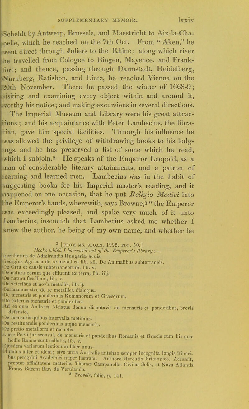 ■Scheldt by Antwerp, Brussels, and Maestricht to Aix-la-Cha- >elle, which he reached on the 7th Oct. From  Aken, he .vent direct through Juliers to the Rhine ; along which river le travelled from Cologne to Bingen, Mayence, and Frank- fort; and thence, passing through Darmstadt, Heidelberg, ^Nurnberg, Ratisbon, and Lintz, he reached Vienna on the :20th November. There he passed the winter of 1668-9; /isiting and examining every object within and around it, vorthy his notice; and making excursions in several directions. The Imperial Museum and Library were his great attrac- tions ;. and his acquaintance with Peter Lambecius, the libra- rian, gave him special facilities. Through his influence he i.vas allowed the privilege of withdrawing books to his lodg- ngs, and he has preserved a list of some which he read, which I subjoin.2 He speaks of the Emperor Leopold, as a nan of considerable literary attainments, and a patron of earning and learned men. Lambecius was in the habit of i suggesting books for his Imperial master's reading, and it : lappened on one occasion, that he put Religio Medici into ! he Emperor's hands, wherewith, says Browne,s  the Emperor i.vas exceedingly pleased, and spake very much of it unto Lambecius, insomuch that Lambecius asked me whether I ^new the author, he being of my own name, and whether he 2 [FROM MS. SLOAN. 1922, FOL. 50.] Books which I borrowed out of the Emperor's library : /ernherius de Admirandis Hungarise aquis. jeorgius Agricola de re metallica lib. xii. De Animalibus subterraneis. )e Ortu et causis subterraneorum, lib. v. I De natura eorum que effluunt ex terra, lib. iiij. 1 De natura fossilium, lib. x. De veteribus et novis metalli's, lib. ij. Bermannus sive de re metallica dialogus. De mensuris et ponderibus Romanorum et Graecorum. De externis mensuris et ponderibus. \d ea quoc Andreas Alciatus denuo disputavit de mensuris et ponderibus, brevis defensio. L)e mensuris quibus intervalla metimur. Oe restituendis ponderibus atque mensuris. )e pretio metallorm et rnonetis. .uca: Poeti jurisconsul. de mensuris et ponderibus Romanis et Gratis cum his qua; hodie Roma: sunt collatis, lib. v. Cjusdem variarum lectionum liber unus. i'lundus alter et idem ; sive terra Australis antehac semper incognita longis itincri- bus peregrini Academici nuper lustrata. Authore Mercutio Britannico. Accessit, propter aflinitatem materia;, Thornae Campancllse Civitas Solis, ct Nova Atlantis Franc. Baconi Bar. de Verulamio. 3 Travels, folio, p. 141.