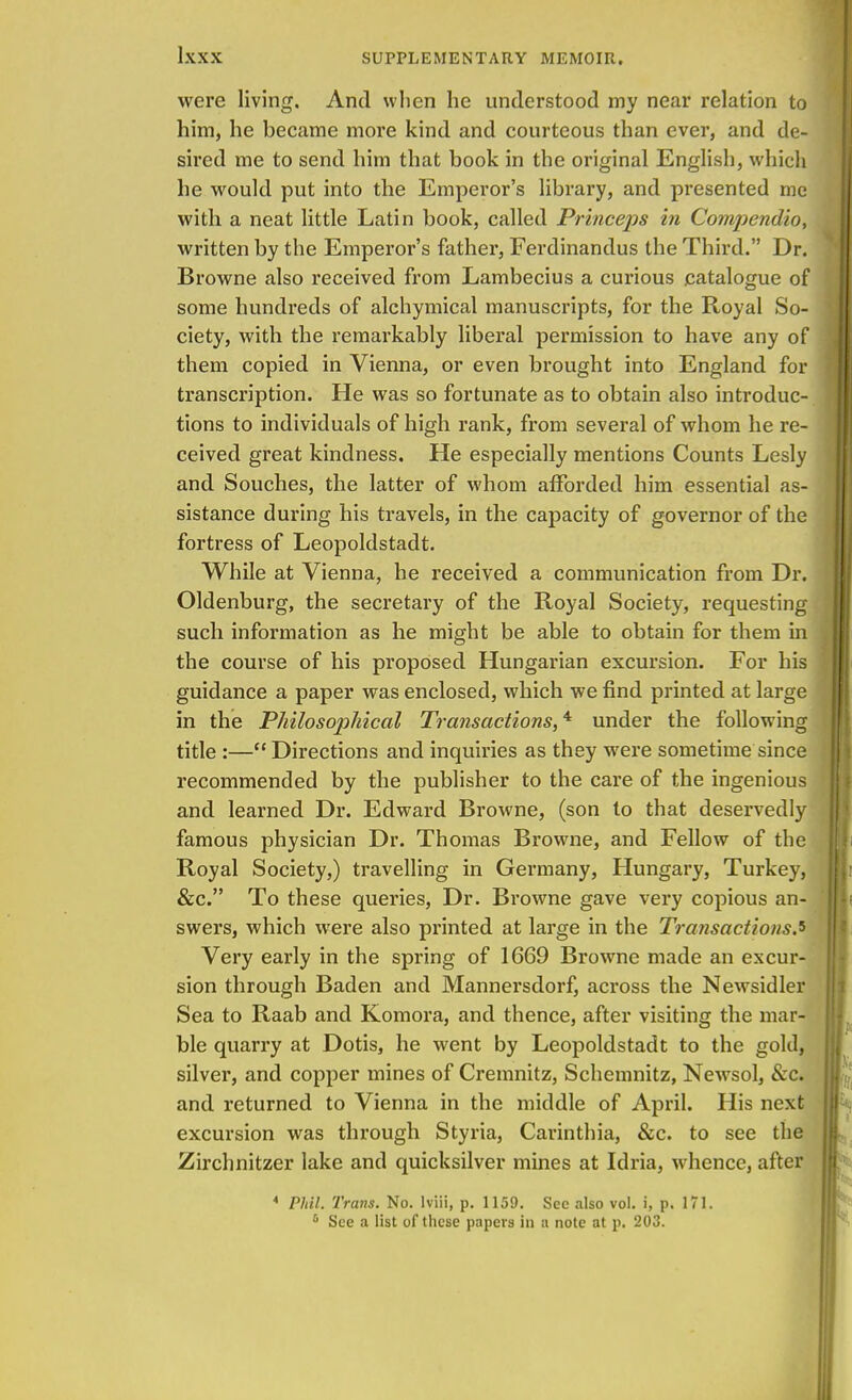 were living. And when he understood my near relation to him, he became more kind and courteous than ever, and de- sired me to send him that book in the original English, which he would put into the Emperor's library, and presented me with a neat little Latin book, called Princeps in Compendio, written by the Emperor's father, Ferdinandus the Third. Dr. Browne also received from Lambecius a curious catalogue of some hundreds of alchymical manuscripts, for the Royal So- ciety, with the remarkably liberal permission to have any of them copied in Vienna, or even brought into England for transcription. He was so fortunate as to obtain also introduc- tions to individuals of high rank, from several of whom he re- ceived great kindness. He especially mentions Counts Lesly and Souches, the latter of whom afforded him essential as- sistance during his travels, in the capacity of governor of the fortress of Leopoldstadt. While at Vienna, he received a communication from Dr. Oldenburg, the secretary of the Royal Society, requesting such information as he might be able to obtain for them in the course of his proposed Hungarian excursion. For his guidance a paper was enclosed, which we find printed at large in the Philosophical Transactions,4 under the following title :— Directions and inquiries as they were sometime since recommended by the publisher to the care of the ingenious and learned Dr. Edward Browne, (son to that deservedly famous physician Dr. Thomas Browne, and Fellow of the Royal Society,) travelling in Germany, Hungary, Turkey, &c. To these queries, Dr. Browne gave very copious an- swers, which were also printed at large in the Transactions.s Very early in the spring of 1669 Browne made an excur- sion through Baden and Mannersdorf, across the Newsidler Sea to Raab and Komora, and thence, after visiting the mar- ble quarry at Dotis, he went by Leopoldstadt to the gold, silver, and copper mines of Cremnitz, Schemnitz, Newsol, Sec. and returned to Vienna in the middle of April. His next excursion was through Styria, Carinthia, &c. to see the Zirchnitzer lake and quicksilver mines at Idria, whence, after * Phil. Trans. No. Iviii, p. 1159. See also vol. i, p. 171. 6 See a list of these papers in a note at p. 203.