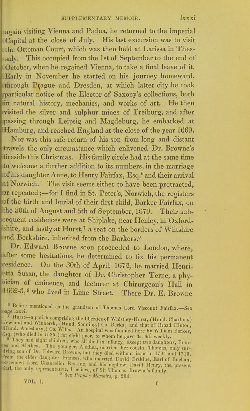 again visiting Vienna and Padua, he returned to the Imperial Capital at the close of July. His last excursion was to visit the Ottoman Court, which was then held at Larissa in Thes- saly. This occupied from the 1st of September to the end of October, when he regained Vienna, to take a final leave of it. ; Early in November he started on his journey homeward, through Prague and Dresden, at which latter city he took particular notice of the Elector of Saxony's collections, both in natural history, mechanics, and works of art. He then j. visited the silver and sulphur mines of Freiburg, and after passing through Leipsig and Magdeburg, he embarked at Hamburg, and reached England at the close of the year 1669. Nor was this safe return of his son from long and distant travels the only circumstance which enlivened Dr. Browne's fireside this Christmas. His family circle had at the same time to welcome a further addition to its numbers, in the marriage of his daughter Anne, to Henry Fairfax, Esq.6 and their arrival it Norwich. The visit seems either to have been protracted, or repeated;—for I find in St. Peter's, Norwich, the registers of the birth and burial of their first child, Barker Fairfax, on iihe 30th of August and 5th of September, 1670. Their sub- sequent residences were at Shiplake, near Henley, in Oxford- shire, and lastly at Hurst,7 a seat on the borders of Wiltshire and Berkshire, inherited from the Barkers.8 Dr. Edward Browne soon proceeded to London, where, ifter some hesitations, he determined to fix his permanent •esidence. On the 30th of April, 1672, he married Henri- etta Susan, the daughter of Dr. Christopher Terne, a phy- sician of eminence, and lecturer at Chirurgeon's Hall in 1662-3,? who lived in Lime Street. There Dr. E. Browne 6 Before mentioned as the grandson of Thomas Lord Viscount Fairfax.—See >age lxxvi. 7 Hurst—a parish comprising the liberties of Whistley-Hurst, (Hund. Charlton,) Jewlandand Winnersk, (Hund. Sonning,) Co. Berks; and that of Broad Hinton, Hund. Amesbury,) Co. Wilts. An hospital was founded here by William Barker, 5«q. (who died in 1685,) for eight poor, to whom he gave 3s. Cd. weekly. lliey had eight children, who all died in infancy, except two daughters, Fran- es and Aletnea. The younger, Alethca, married her cousin, Thomas, only sur- mng son of Dr. Edward Browne, but they died without issue in 1704 and 1710. rom the cider daughter Frances, who married David Erskine, Earl of Buchan, wcended Lord Chancellor Erskine, and his nephew, David Henry, the present '.arl, the only representative, I believe, of Sir Thomas Browne's family. 9 See Pepya'a Memoirs, p. 204. VOL. I. f