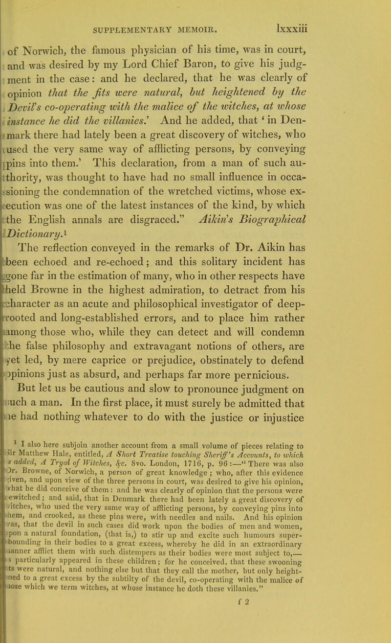 of Norwich, the famous physician of his time, was in court, and was desired by my Lord Chief Baron, to give his judg- ment in the case: and he declared, that he was clearly of opinion that the Jits were natural, but heightened by the i Devil's co-operating with the malice of the witches, at whose i instance he did the mllanies^ And he added, that * in Den- mark there had lately been a great discovery of witches, who iused the very same way of afflicting persons, by conveying jpins into them.' This declaration, from a man of such au- thority, was thought to have had no small influence in occa- >sioning the condemnation of the wretched victims, whose ex- ecution was one of the latest instances of the kind, by which tthe English annals are disgraced. Aikiris Biographical I Dictionary.1 The reflection conveyed in the remarks of Dr. Aikin has Ibeen echoed and re-echoed; and this solitary incident has igone far in the estimation of many, who in other respects have I held Browne in the highest admiration, to detract from his character as an acute and philosophical investigator of deep- tTooted and long-established errors, and to place him rather among those who, while they can detect and will condemn :he false philosophy and extravagant notions of others, are /et led, by mere caprice or prejudice, obstinately to defend ) opinions just as absurd, and perhaps far more pernicious. But let us be cautious and slow to pronounce judgment on ;uch a man. In the first place, it must surely be admitted that ne had nothing whatever to do with the justice or injustice 1 I also here subjoin another account from a small volume of pieces relating to 5ir Matthew Hale, entitled, A Short Treatise touching Sheriff's Accounts, to which s added, A Tryal of Witches, 8$c. 8vo. London, 1716, p. 96 :— There was also ; )r. Browne, of Norwich, a person of great knowledge ; who, after this evidence ;iven, and upon view of the three persons in court, was desired to give his opinion, vhat he did conceive of them: and he was clearly of opinion that the persons were .ewitched; and said, that in Denmark there had been lately a great discovery of /itches, who used the very same way of afflicting persons, by conveying pins into ifiem, and crooked, as these pins were, with needles and nails. And his opinion /as, that the devil in such cases did work upon the bodies of men and women, ; pon a natural foundation, (that is,) to stir up and excite such humours super- bounding in their bodies to a great excess, whereby he did in an extraordinary lanner afflict them with such distempers as their bodies were most subject to, 5 particularly appeared in these children; for he conceived, that these swooning ts were natural, and nothing else but that they call the mother, but only height- ned to a great excess by the subtilty of the devil, co-operating with the malice of lose which we term witches, at whose instance he doth these villanies.