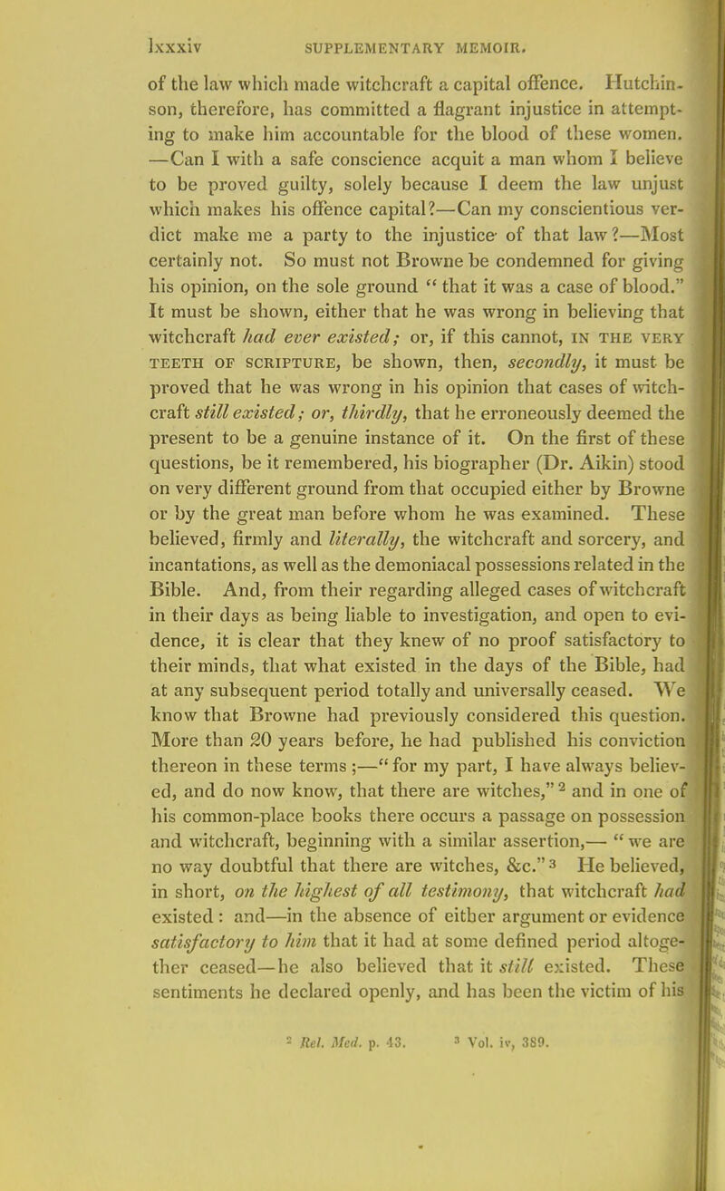 of the law which made witchcraft a capital offence. Hutchin- son, therefore, has committed a flagrant injustice in attempt- ing to make him accountable for the blood of these women. —Can I with a safe conscience acquit a man whom I believe to be proved guilty, solely because I deem the law unjust which makes his offence capital?—Can my conscientious ver- dict make me a party to the injustice- of that law?—Most certainly not. So must not Browne be condemned for giving his opinion, on the sole ground  that it was a case of blood. It must be shown, either that he was wrong in believing that witchcraft had ever existed; or, if this cannot, in the very teeth of scripture, be shown, then, secondly, it must be proved that he was wrong in his opinion that cases of witch- craft still existed; or, thirdly, that he erroneously deemed the present to be a genuine instance of it. On the first of these questions, be it remembered, his biographer (Dr. Aikin) stood on very different ground from that occupied either by Browne or by the great man before whom he was examined. These believed, firmly and literally, the witchcraft and sorcery, and incantations, as well as the demoniacal possessions related in the Bible. And, from their regarding alleged cases of witchcraft in their days as being liable to investigation, and open to evi- dence, it is clear that they knew of no proof satisfactory to their minds, that what existed in the days of the Bible, had at any subsequent period totally and universally ceased. We know that Browne had previously considered this question. More than 20 years before, he had published his conviction thereon in these terms ;— for my part, I have always believ- ed, and do now know, that there are witches, 2 and in one of his common-place books there occurs a passage on possession and witchcraft, beginning with a similar assertion,— we are no way doubtful that there are witches, &c. 3 He believed, in short, on the highest of all testimony, that witchcraft had existed : and—in the absence of either argument or evidence satisfactory to him that it had at some defined period altoge- ther ceased—he also believed that it still existed. These sentiments he declared openly, and has been the victim of his - Rel. Med. p. 43. ' Vol. to, 3S0.